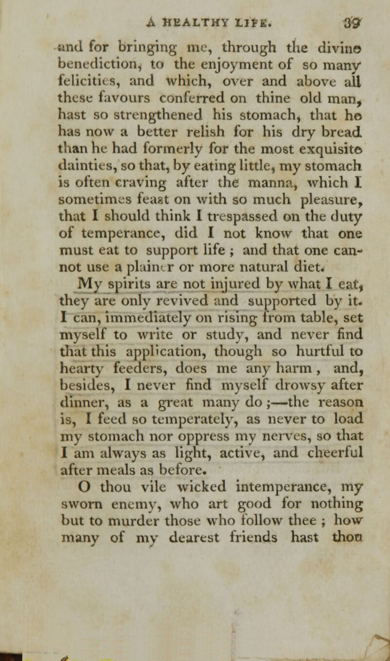 and for bringing me, through the divine benediction, to the enjoyment of so many felicities, and which, over and above all these favours conferred on thine old man, hast so strengthened his stomach, that ho has now a better relish for his dry bread than he had formerly for the most exquisite dainties, so that, by eating little, my stomach is often craving after the manna, which I sometimes feast on with so much pleasure, that I should think I trespassed on the duty of temperance, did I not know that one must eat to support life ; and that one can- not use a plain'-r or more natural diet. My spirits are not injured by what I eat, they are only revived and supported by it. I can, immediately on rising from table, set myself to write or study, and never find that this application, though so hurtful to hearty feeders, does me any harm , and, besides, I never find myself drowsy after dinner, as a great many do ;—the reason is, I feed so temperately, as never to load my stomach nor oppress my nerves, so that I am always as light, active, and cheerful after meals as before. O thou vile wicked intemperance, my sworn enemy, who art good for nothing but to murder those who follow thee ; how many of my dearest friends hast thon