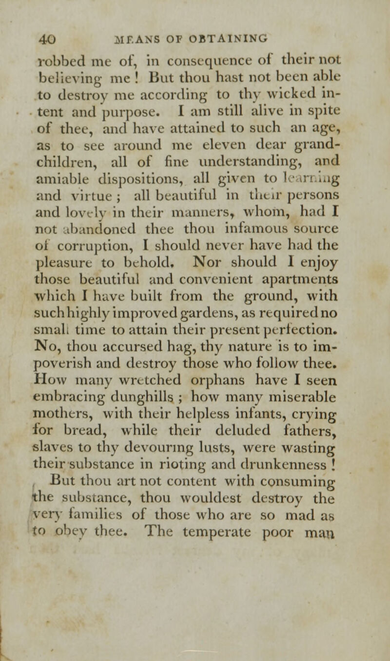 robbed me of, in consequence of their not believing me ! But thou hast not been able to destroy me according to thy wicked in- tent and purpose. I am still alive in spite of thee, and have attained to such an age, as to see around me eleven dear grand- children, all of fine understanding, and amiable dispositions, all given to le in ing and virtue ; all beautiful in their persons and lovely in their manners, whom, had I not abandoned thee thou infamous source of corruption, I should never have had the pleasure to behold. Nor should I enjoy those beautiful and convenient apartments which I have built from the ground, with such highly improved gardens, as required no smal; time to attain their present perfection. No, thou accursed hag, thy nature is to im- poverish and destroy those who follow thee. How many wretched orphans have I seen embracing dunghills ; how many miserable mothers, with their helpless infants, crying for bread, while their deluded fathers, slaves to thy devouring lusts, were wasting their substance in rioting and drunkenness ! But thou art not content with consuming the substance, thou wouldest destroy the very families of those who are so mad as to obey thee. The temperate poor man