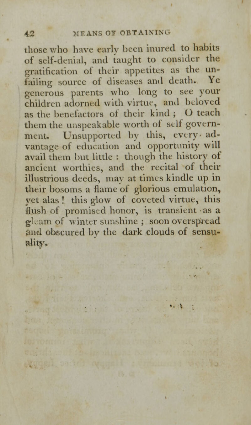 those who have early been inured to habits of self-denial, and taught to eonsider the gratification of their appetites as the un- failing source of diseases and death. Ye generous parents who long to see your children adorned with virtue, and beloved as the benefactors of their kind ; O teach them the unspeakable worth of self govern- ment. Unsupported by this, every, ad- vantage of education and opportunity will avail them but little : though the history of ancient worthies, and the recital of their illustrious deeds, may at times kindle up in their bosoms a flame of glorious emulation, yet alas ! this glow of coveted virtue, this flush of promised honor, is transient as a gLam of winter sunshine ; soon overspread and obscured by the dark clouds of sensu- ality.