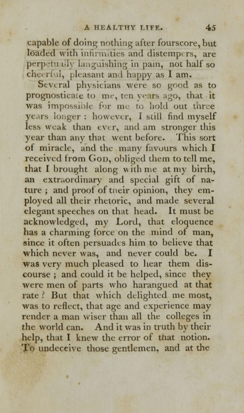 capable of doing; nothing after fourscore, but loaded with infirmities and distempers, are perpetu illy languishing in pain, not half so chc> i i ii, pleasant and happy as I am. Several physicians were so good as to prognosticate to me, ten years ago, that it was impossiole lor me re; bold out three years longer : however, I still find myself less weak than c w r, and am stronger this year than any that went before. This sort of miracle, and the many favours which I received trom God, obliged them to tell me, that I brought along >\ ith me at my birth, an extraordinary and special gift of na- ture ; and proof of tneir opinion, they em- ployed all their rhetoric, and made several elegant speeches on that head. It must be acknowledged, my Lord, that eloquence has a charming force on the mind of man, since it often persuades him to believe that which never was, and never could be. I was very much pleased to hear them dis- course ; and could it be helped, since they were men of parts who harangued at that rate ? But that which delighted me most, was to reflect, that age and experience may render a man wiser than all the colleges in the world can. And it was in truth by their help, that I knew the error of that notion. To undeceive those gentlemen, and at the