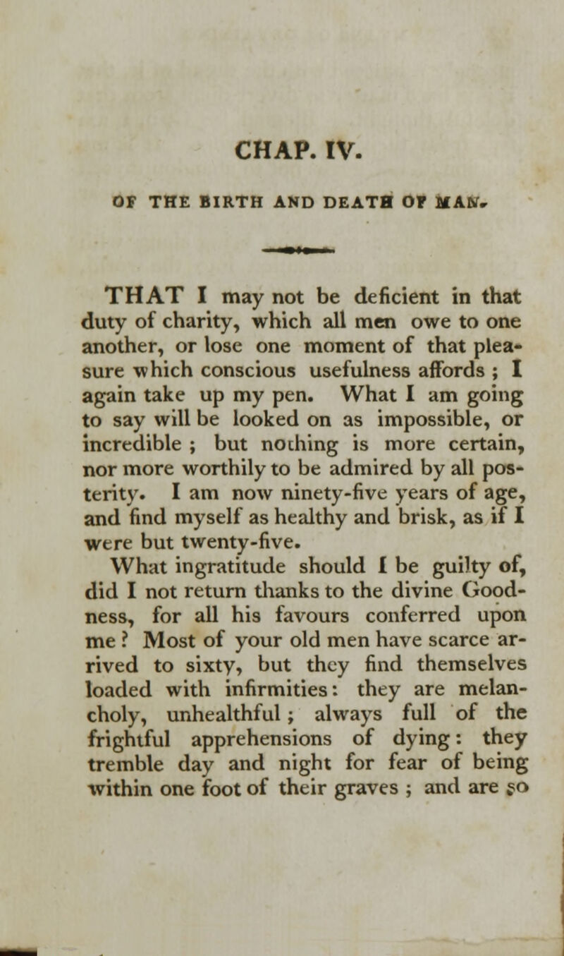 CHAP. IV. OF THE BIRTH AND DEATH Of IIAN. THAT I may not be deficient in that duty of charity, which all men owe to one another, or lose one moment of that plea- sure which conscious usefulness affords ; I again take up my pen. What I am going to say will be looked on as impossible, or incredible ; but nothing is more certain, nor more worthily to be admired by all pos- terity. I am now ninety-five years of age, and find myself as healthy and brisk, as if I were but twenty-five. What ingratitude should I be guilty of, did I not return thanks to the divine Good- ness, for all his favours conferred upon me ? Most of your old men have scarce ar- rived to sixty, but they find themselves loaded with infirmities: they are melan- choly, unhealthful; always full of the frightful apprehensions of dying: they tremble day and night for fear of being within one foot of their graves ; and are jo