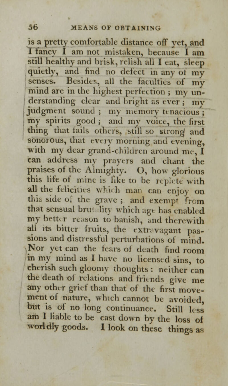 is a pretty comfortable distance off yet, and I fancy I am not mistaken, because I am still healtby and brisk, relish all I eat, sleep quietly, and find no defect in any ol my senses. Besides, all the fatuities of my mind are in the highest perfection ; my un- derstanding clear and bright as ever ; my judgment sound ; my memory tenacious ; my spii its good ; and my voice, the first thing that fails others, still so strong and sonorous, that evt ry morning and evening, with my dear grand-children around me, I can address my prayers and chant the praises of the Almighty. O, how glorious this life of mine is like to be rtpli te with all the felicities which mar. can enjoy on this side of the grave ; and exempt <Yom that sensual brul lit} which agt has enabled my bett* r re,.son to banish, and therewith all its bitter fruits, the extravagant pas- sions and distressful perturbations of mind. Nor yet can the fears of death find room in my mind as I have no licensed sins, to cherish such gloomy thoughts : neither can the death of relations and friends give me any other grief than that of the first move- ment of nature, which cannot be avoided but is of no long continuance. Still less* am 1 liable to be cast down by the loss of worldly goods. 1 look on these things as