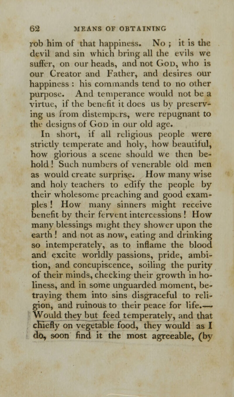 rob him of that happiness. No ; it is the devil and sin which bring all the evils we suffer, on our heads, and not God, who is our Creator and Father, and desires our happiness : his commands tend to no other purpose. And temperance would not be a virtue, if the benefit it does us by preserv- ing us from distempers, were repugnant to the designs of God in our old age. In short, if all religious people were strictly temperate and holy, how beautiful, how glorious a scene should we then be- hold ! Such numbers of venerable old men as would create surprise. How many wise and holy teachers to edify the people by their wholesome preaching and good exam- ples ! How many sinners might receive benefit by their fervent intercessions ! How many blessings might they shower upon the earth! and not as now, eating and drinking so intemperately, as to inflame the blood and excite worldly passions, pride, ambi- tion, and concupiscence, soiling the purity of their minds, checking their growth in ho- liness, and in some unguarded moment, be- traying them into sins disgraceful to reli- gion, and ruinous to their peace for life- Would they but feed temperately, and that chiefly on vegetable food, they would as I do, soon find it the most agreeable, (by