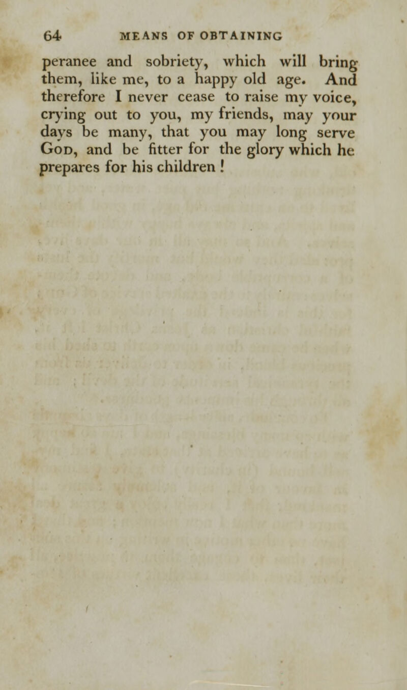 peranee and sobriety, which will bring them, like me, to a happy old age. And therefore I never cease to raise my voice, crying out to you, my friends, may your days be many, that you may long serve God, and be fitter for the glory which he prepares for his children !