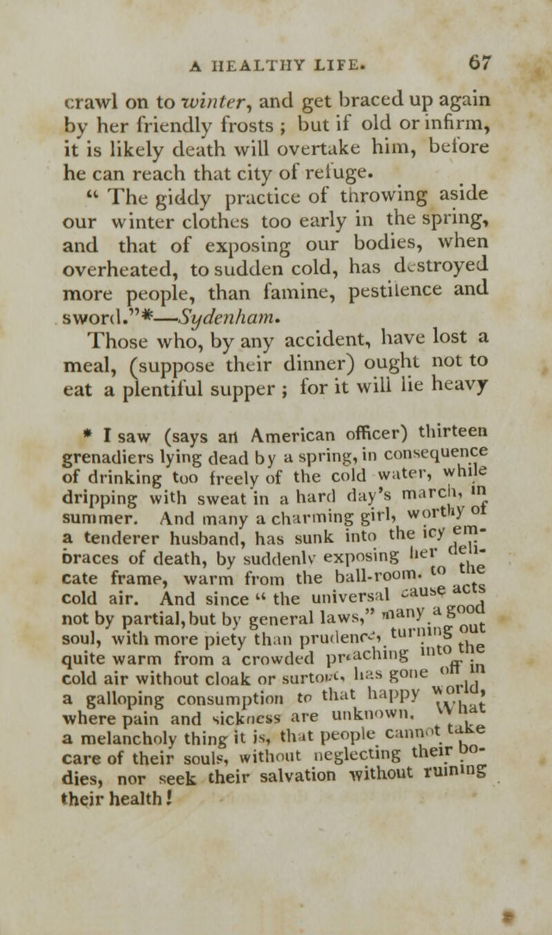 crawl on to winter, and get braced up again by her friendly frosts ; but if old or infirm, it is likely death will overtake him, before he can reach that city of refuge. The giddy practice of throwing aside our winter clothes too early in the spring, and that of exposing our bodies, when overheated, to sudden cold, has destroyed more people, than famine, pestilence and sword.*—Sydenham. Those who, by any accident, have lost a meal, (suppose their dinner) ought not to eat a plentiful supper ; for it will lie heavy * I saw (says art American officer) thirteen grenadiers lying dead by a spring, in consequence of drinking too freely of the cold water, while dripping with sweat in a hard day's march, in summer. And many a charming girl, worthy ot a tenderer husband, has sunk into the icy em- braces of death, by suddenly- exposing Uer deli- cate frame, warm from the ball-room, w ™e cold air. And since the universal cause dC not by partial, but by general laws, tnan/.dS°™ soul, with more piety than prudence turning •.. r l J ii <i<*Viintr llltO the quite warm from a crowded pr*acnin& cold air without cloak or surto.-u has gone °n J a galloping consumption to that happy » where pain and sickness are unknown. v> nat a melancholy thing it is, that people cannot «as* care of their souls, without neglecting their po- dies, nor seek their salvation without ruining their health!