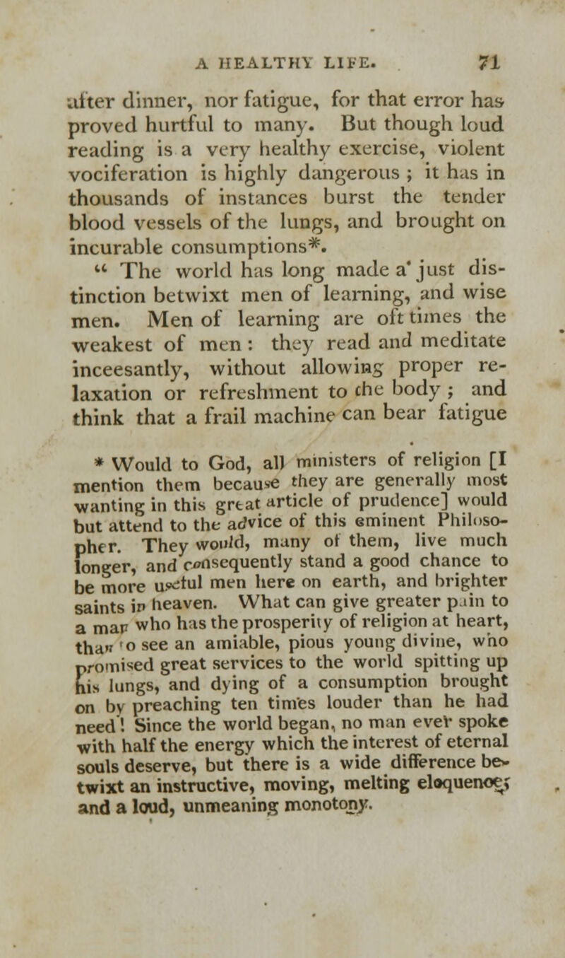after dinner, nor fatigue, for that error has proved hurtful to many. But though loud reading is a very healthy exercise, violent vociferation is highly dangerous ; it has in thousands of instances burst the tender blood vessels of the lungs, and brought on incurable consumptions*.  The world has long made a'just dis- tinction betwixt men of learning, and wise men. Men of learning are oft times the weakest of men : they read and meditate inceesantly, without allowing proper re- laxation or refreshment to che body ; and think that a frail machine can bear fatigue * Would to God, all ministers of religion [I mention them because they are generally most wanting in this great article of prudence] would but attend to the advice of this eminent Philoso- pher. They would, many ot them, live much loneer, and consequently stand a good chance to be more useful mtn here on earth, and brighter saints in heaven. What can give greater pain to a man who has the prosperity of religion at heart, thaw'oseean amiable, pious young divine, who promised great services to the world spitting up hi* lungs, and dying of a consumption brought on by preaching ten times louder than he had need'! Since the world began, no man eve* spoke with half the energy which the interest of eternal souls deserve, but there is a wide difference be- twixt an instructive, moving, melting eloquenoe; and a loud, unmeaning monotony.