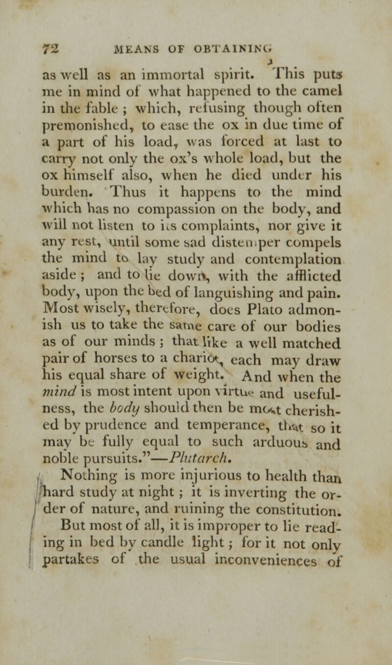 as well as an immortal spirit. This puts me in mind of what happened to the camel in the fable ; which, refusing though often premonishcd, to ease the ox in due time of a part of his loadT was torced at last to carry not only the ox's whole load, but the ox himself also, when he died under his burden. Thus it happens to the mind which has no compassion on the body, and will not listen to its complaints, nor give it any rest, until some sad distemper compels the mind to lay study and contemplation aside ; and to Uc down, with the afflicted body, upon the bed of languishing and pain. Most wisely, therefore, does Plato admon- ish us to take the same care of our bodies as of our minds ; that like a well matched pair of horses to a chario^ each may draw his equal share of weight. And when the mind is most intent upon virtue and useful- ness, the body should then be mci>t cherish- ed by prudence and temperance, th'«t so it may be fully equal to such arduous and noble pursuits.—Plutarch. , Nothing is more injurious to health than liard study at night ; it is inverting the or- ' der of nature, and ruining the constitution. But most of all, it is improper to lie read- ing in bed by candle light; for it not only partakes of the usual inconveniences of