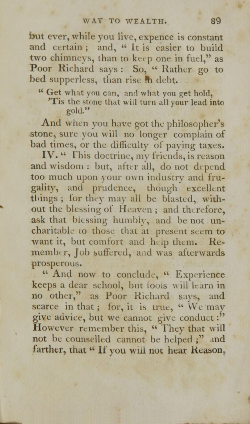 but ever, while you live, expence is constant and certain ; and,  It is easier to build two chimneys, than to kei p one in fuel, as Poor Richard says : So,  Rather go to bed supperlcss, than rise *h debt.  Get what you can, and what you get hold, 'Tis the stone that will turn all your lead into gold. And when you have got the philosopher's stone, sure- you will no longer complain of bad times, or the difficulty of paving taxes. IV.  This doctrine, my friends, is reason and wisdom : but, after all, do not depend too much upon your own industry and fru- gality, and prudence, though excellent things ; for they may ;ill be blasted, with- out the blessing of Heaven ; and therefore, ask that blessing humbly, and be not un- charitable 10 those that at present seem to want it, but comfort and h« ip them. Re- niemb; r, Job suffered, and was afterwards prosperous.  And now to conclude,  Experience keeps a dear school, but ioejis will learn in no other, as Poor Richard says, and scarce in that ; for, it is true,  We may give advice, but we cannot give conduct : However remember this,  They that will not be counselled cannot be helped ; and farther, that  If you will not hear Reason,