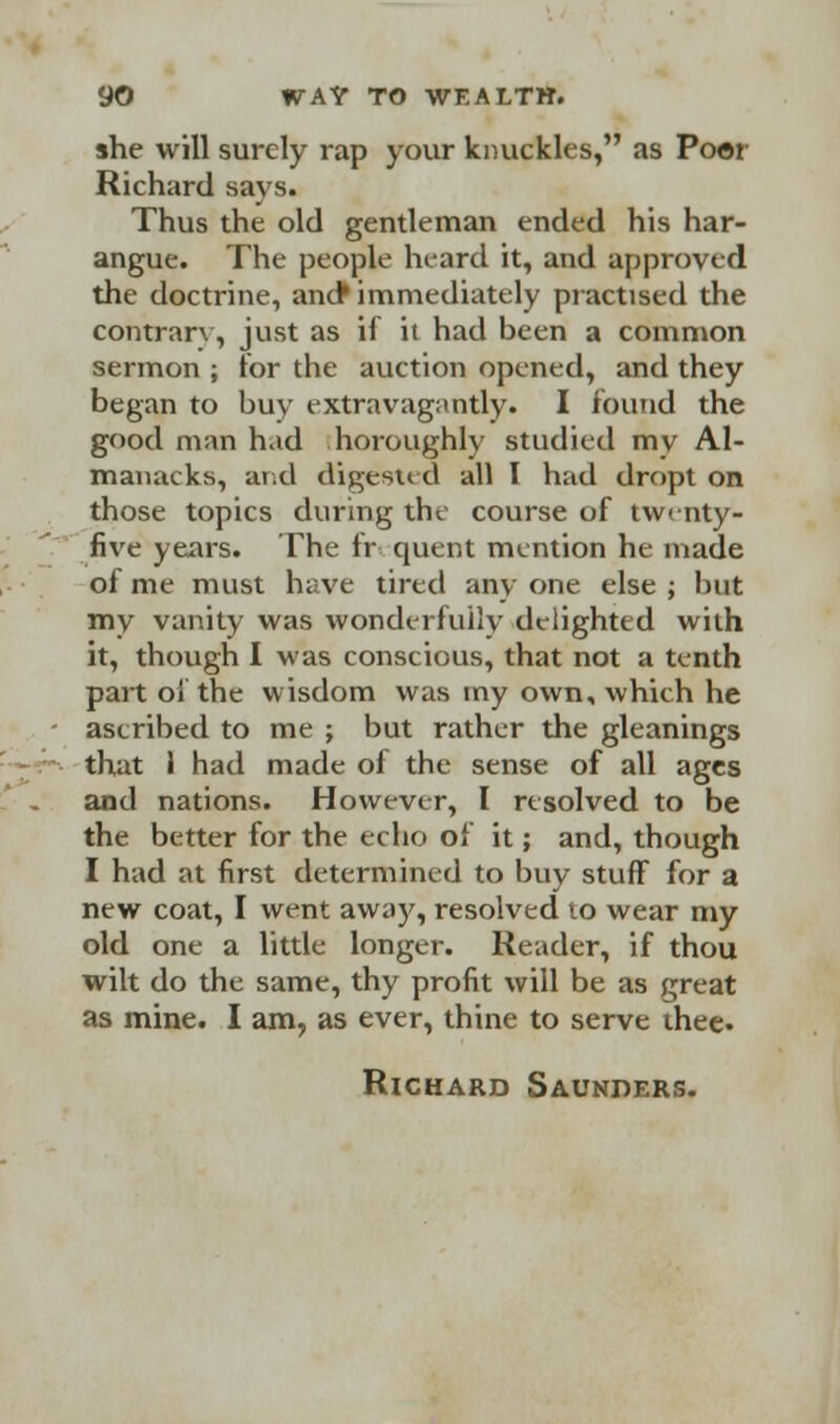 she will surely rap your knuckles, as Poor Richard says. Thus the old gentleman ended his har- angue. The people heard it, and approved the doctrine, and* immediately practised the contrary, just as if it had been a common sermon ; for the auction opened, and they began to buy extravagantly. I found the good man had horoughly studied my Al- manacks, and digested all I had dropt on those topics during the course of twenty- five years. The fr quent mention he made of me must have tired any one else ; but my vanity was wonderfully delighted with it, though I was conscious, that not a tenth part of the wisdom was my own, which he ascribed to me ; but rather the gleanings that 1 had made of the sense of all ages and nations. However, I resolved to be the better for the echo of it; and, though I had at first determined to buy stuff for a new coat, I went away, resolved to wear my old one a little longer. Reader, if thou wilt do the same, thy profit will be as great as mine. I am, as ever, thine to serve thee. Richard Saunders.