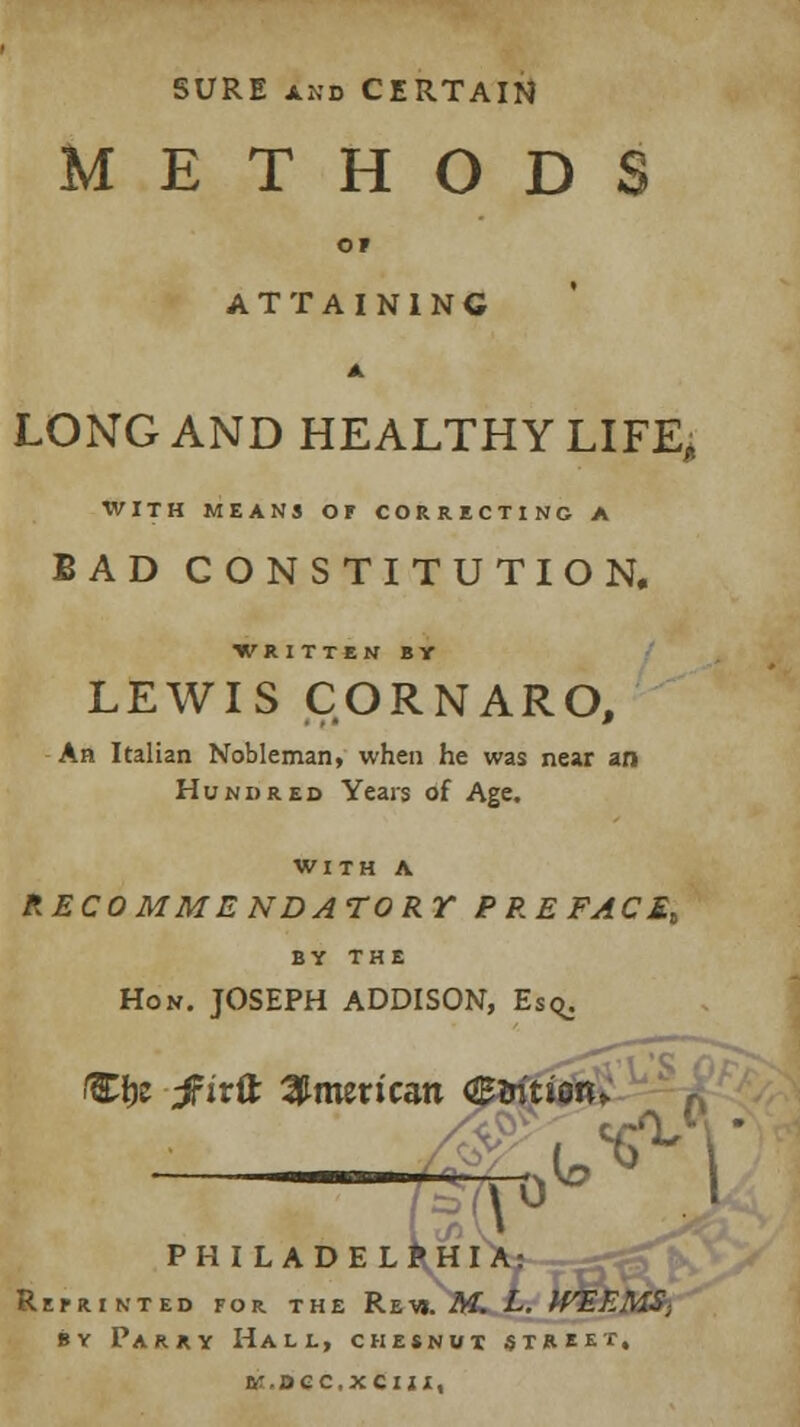 SURE and CERTAIN METHODS ATTAINING LONG AND HEALTHY LIFE, WITH MEANS Or CORRECTING A BAD CONSTITUTION. •WRITTEN BY LEWIS CORNARO, An Italian Nobleman, when he was near an Hundred Years of Age. WITH A RECOMMENDATORY PREFACE* BY THE Hon. JOSEPH ADDISON, Eso^. Wgt tfivik American <&ritim> ^ J PHILADELPHIA: RtfRINTED FOR THE RhVt.M. L. WE EMS; by Parry Hall, chesnut street, ftr.DCCXCIJX,