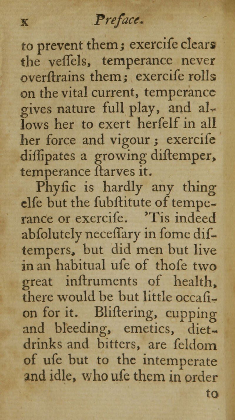 to prevent them; exercife clears the vefTels, temperance never overftrains them; exercife rolls on the vital current, temperance gives nature full play, and al- lows her to exert herfelf in all her force and vigour ; exercife diffipates a growing diftemper> temperance Starves it. Phytic is hardly any thing elfe but the fubftitute of tempe- rance or exercife. 'Tis indeed abfolutely neceflary in fome dif- tempers, but did men but live in an habitual ufe of thofe two great instruments of health, there would be but little occasi- on for it. Blithering, cupping and bleeding, emetics, diet- drinks and bitters, are feldom of ufe but to the intemperate and idle, who ufe them in order to