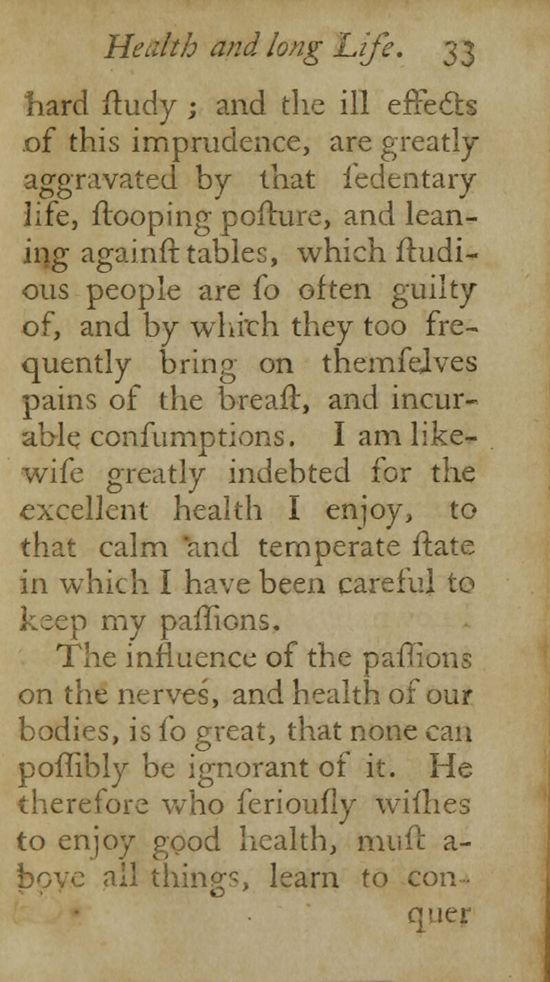 hard fludy ; and the ill effects .of this imprudence, are greatly aggravated by that fedentary life, Hooping pofture, and lean- ing againft tables, which fhidi- ous people are 10 often guilty of, and by which they too fre- quently bring on themfelves pains of the breaft, and incur- able confumptions. I am like- wife greatly indebted for the excellent health I enjoy, to that calm and temperate flate in which I have been careful to keep my paffions. The influence of the paffions on the nerves, and health of our bodies, is fo great, that none can poffibly be ignorant of it. He therefore who ferioufiy willies to enjoy good health, touft a- bpye all things, learn to con- quer