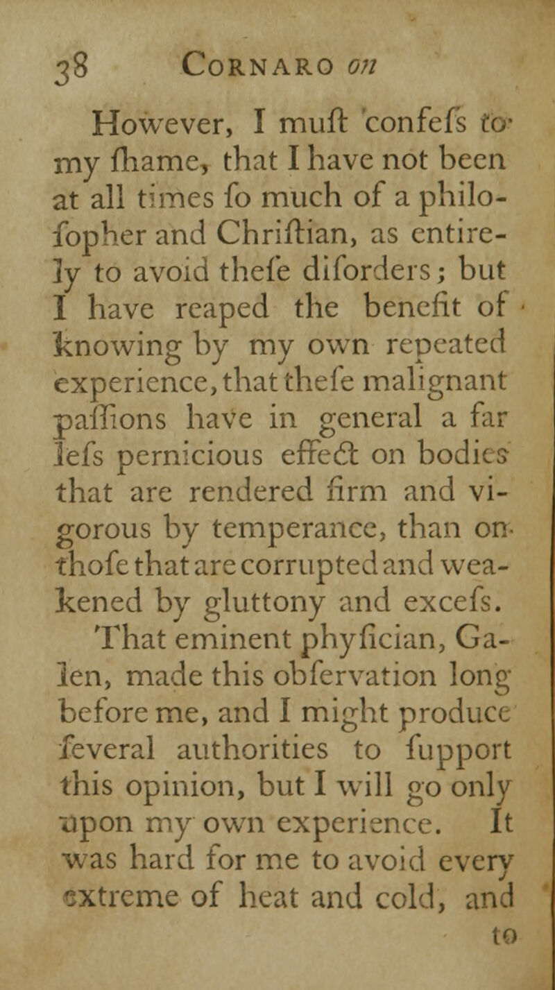 However, I muft confei my fhame, that I have not been at all times fo much of a philo- fopher and Christian, as entire- ly to avoid thef'e diforders j but I have reaped the benefit of • knowing by my own repeated experience, that thefe malignant paffions haVe in general a far lefs pernicious effect on bodics- that are rendered firm and vi- gorous by temperance, than on- thofe that are corrupted and wea- kened by gluttony and excefs. That eminent phyfician, Ga- len, made this obfervation long before me, and I might produce feveral authorities to fupport this opinion, but I will go only upon my own experience. It was hard for me to avoid everv extreme of heat and cold, and to