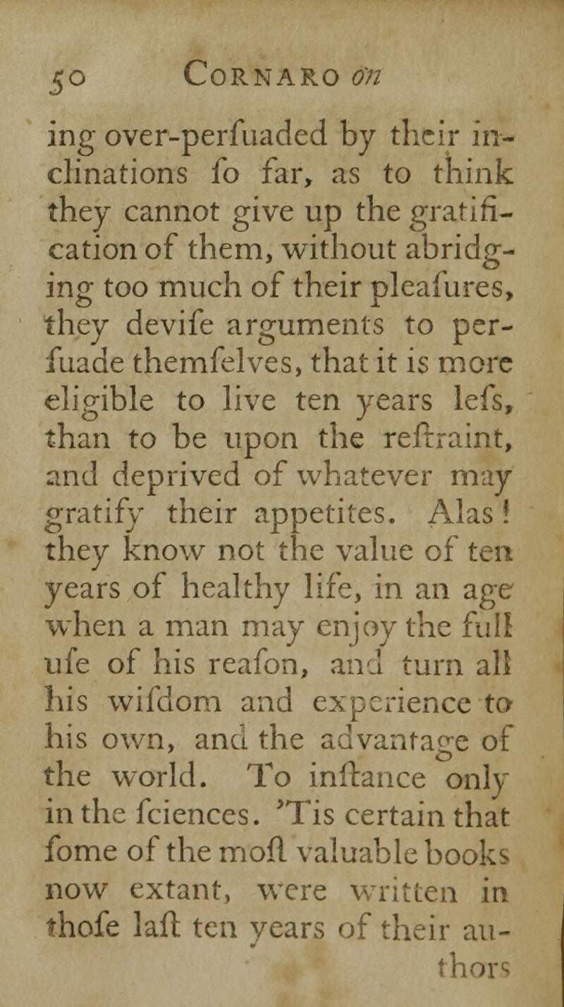 ing over-perfuaded by their in- clinations fo far, as to think they cannot give up the gratifi- cation of them, without abridg- ing too much of their pleafures, they devife arguments to per- fuade themfelves, that it is more eligible to live ten years lefs, than to be upon the reftraint, and deprived of whatever may gratify their appetites. Alas! they know not the value of ten years of healthy life, in an age when a man may enjoy the full ufe of his reafon, and turn all his wifdom and experience to his own, ana the advantage of the world. To inilance only in the fciences. *Tis certain that fome of the moil valuable books now extant, were written in thofe lafl ten years of their au- thor^