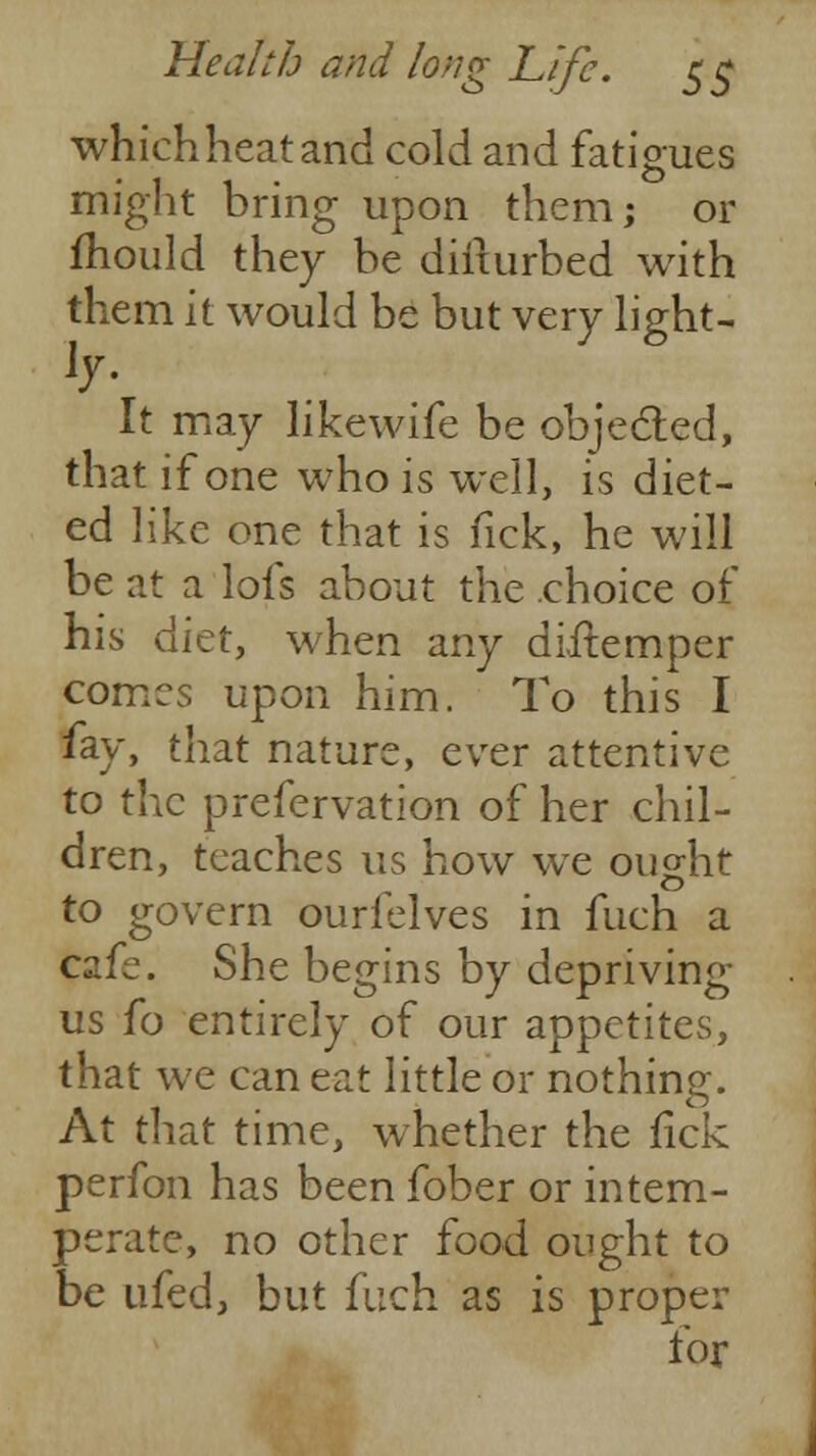 which heat and cold and fatigues might bring upon them; or mould they be dirturbed with them it would be but very light- s- It may likewife be objected, that if one who is well, is diet- ed like one that is fick, he will be at a lofs about the choice of his diet, when any diilemper comes upon him. To this I fay, that nature, ever attentive to the prefervation of her chil- dren, teaches us how we ought to govern ourfelves in fuch a cafe. She begins by depriving us fo entirely of our appetites, that we can eat little or nothing. At that time, whether the fick perfon has been fober or intem- perate, no other food ought to be ufed, but fuch as is proper for