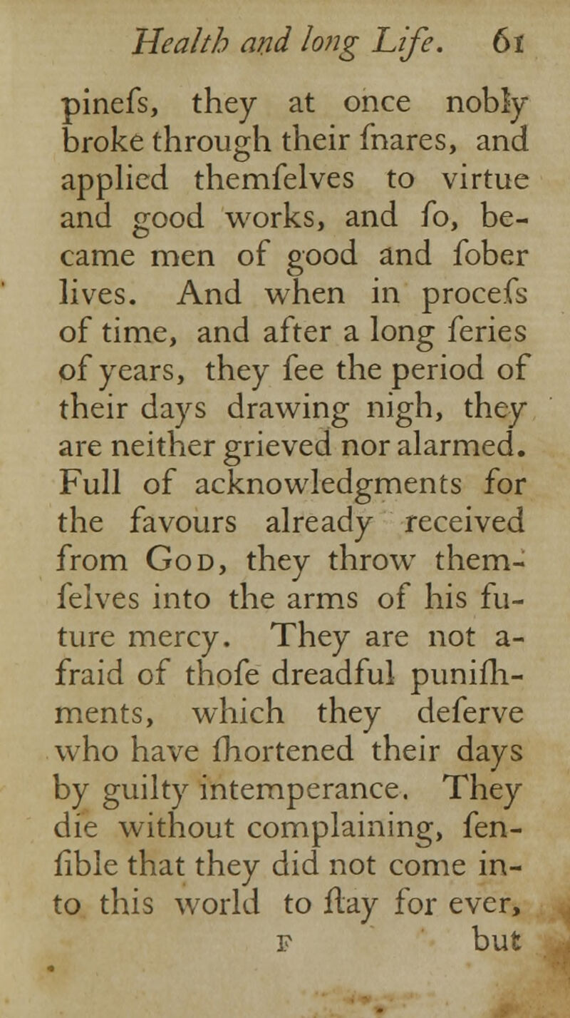 pinefs, they at once nobly- broke through their fnares, and applied themfelves to virtue and good works, and fo, be- came men of good and fober lives. And when in procefs of time, and after a long feries of years, they fee the period of their days drawing nigh, they are neither grieved nor alarmed. Full of acknowledgments for the favours already received from God, they throw them- felves into the arms of his fu- ture mercy. They are not a- fraid of thofe dreadful punifh- ments, which they deferve who have fhortened their days by guilty intemperance. They die without complaining, fen- fibie that they did not come in- to this world to flay for ever, f but