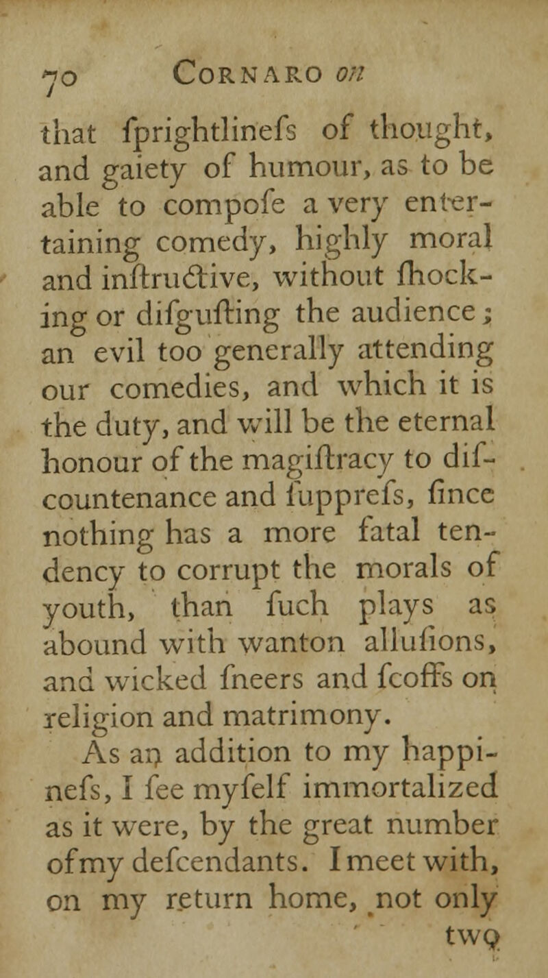 that fprightlinefs of thought, and gaiety of humour, as to be able to compofe a very enter- taining comedy, highly moral and inftructive, without mock- ing or difgufting the audience; an evil too generally attending our comedies, and which it is the duty, and will be the eternal honour of the magiftracy to dif- countenance and fupprefs, fince nothing has a more fatal ten- dency to corrupt the morals of youth, than fuch plays as abound with wanton alluiions, and wicked fneers and feoffs on religion and matrimony. As an addition to my happi- nefs, I fee myfelf immortalized as it were, by the great number of my defcendants. I meet with, on my return home, not only two