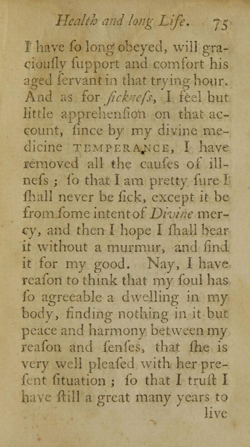 I have fo long obeyed, will gra- cioufly fupport and comfort his aged fervantin that trying hour. And as for ficknefs, I feel but little apprehetifioii on that ac- count, fince by my divine me- dicine temperance, I have removed all the caufes of ill— nefs ; fo that I am pretty fure I fhall never be fick, except it be fromibme intent of Divine mer- cy, and then I hope I mail bear it without a murmur, and find it for my good. Nay, I have reafon to think that my foul has fo agreeable a dwelling in my body, finding nothing in it but peace and harmony between my reafon and fenfes, that fhe is very well pleafed with her pre- fent fituation ; fo that I truff. I have ftill a great many years to live