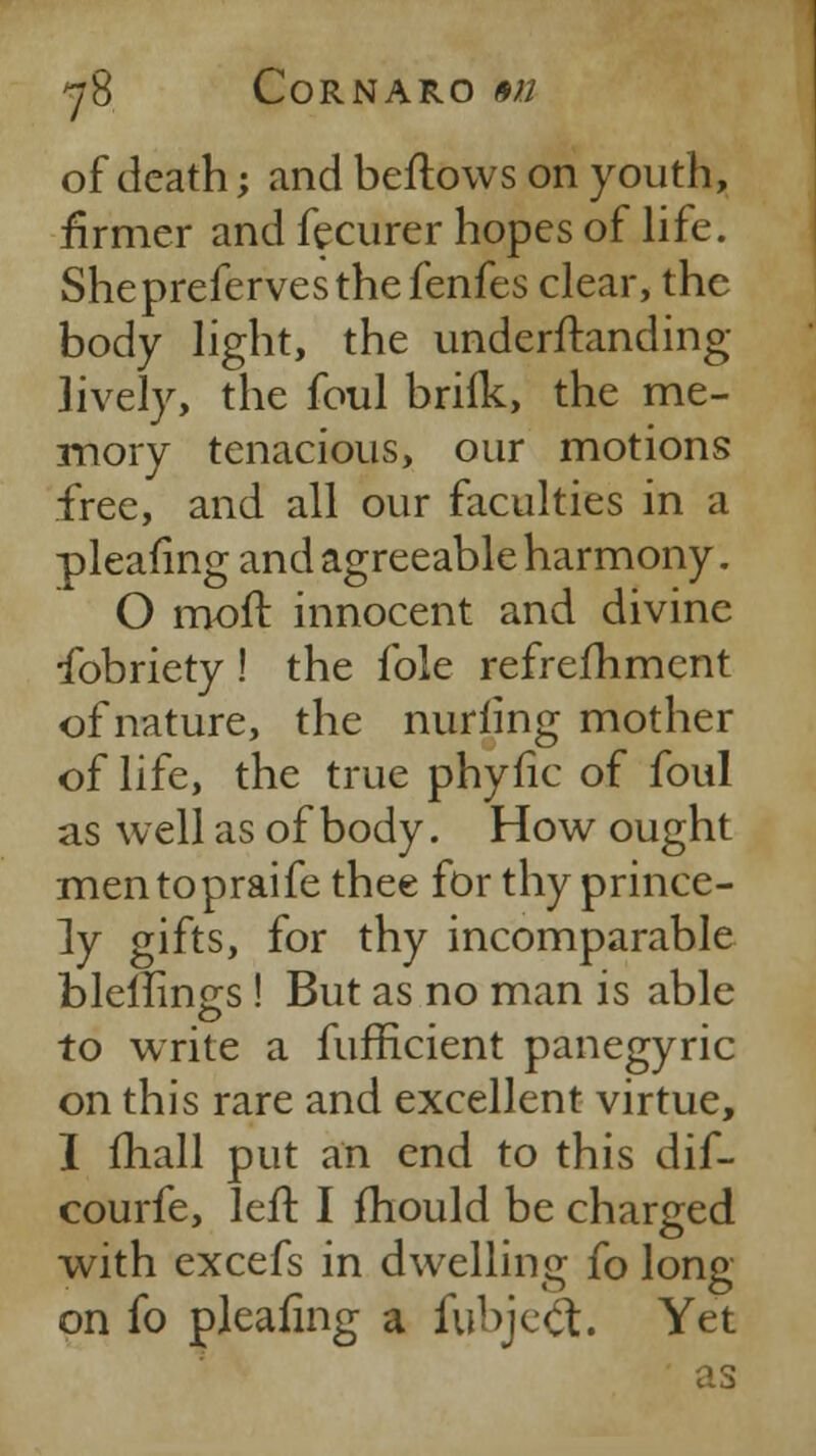 of death; and beftows on youth, firmer and fecurer hopes of life. Sheprefervesthefenfes clear, the body light, the underftanding lively, the foul brifk, the me- mory tenacious, our motions free, and all our faculties in a pleafing and agreeable harmony. O moft innocent and divine fobriety! the fole refreshment of nature, the nurfing mother of life, the true phyfic of foul as well as of body. How ought mentopraife thee for thy prince- ly gifts, for thy incomparable blellines ! But as no man is able to write a fufficient panegyric on this rare and excellent virtue, I fhall put an end to this dif- courfe, left I fhould be charged with excefs in dwelling fo long on fo pleafing a fubjeft. Yet as