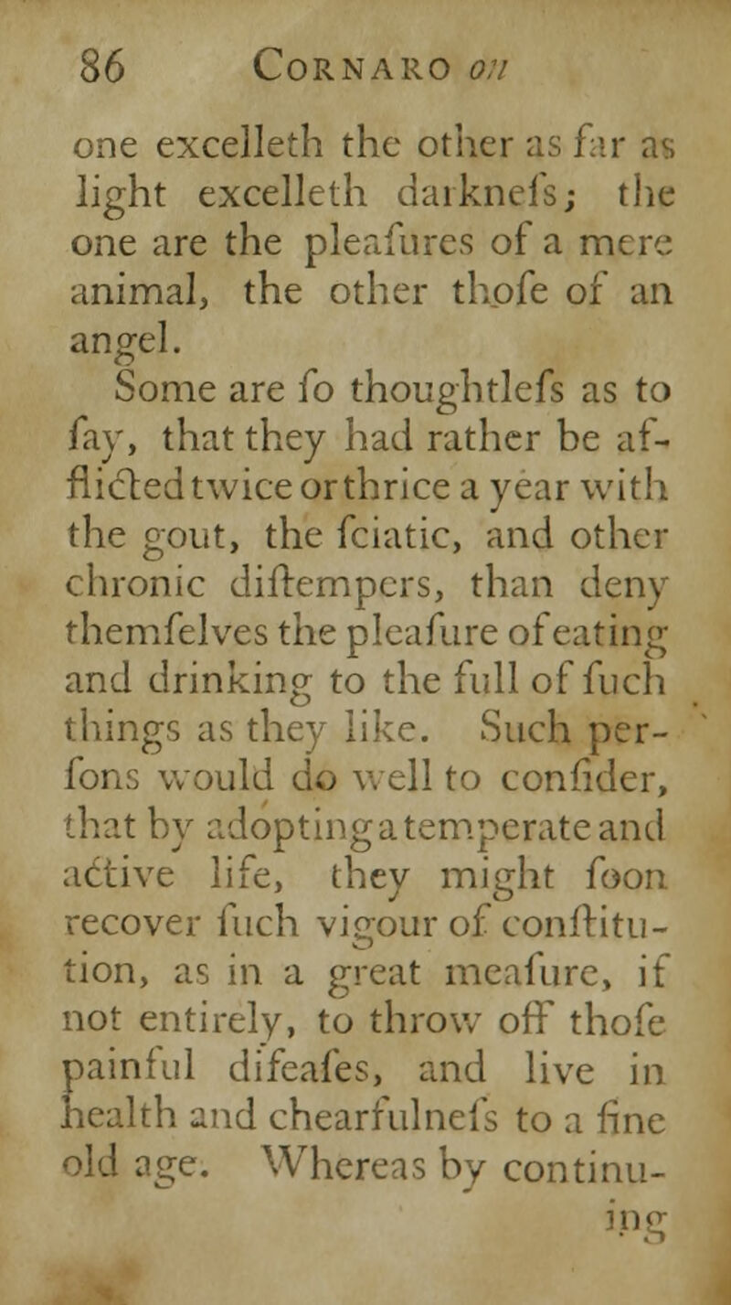 one excelleth the other as far as light excelleth darknefs; the one are the pleafures of a mere animal, the other thofe of an angel. Some are fo thoughtlefs as to fay, that they had rather be af- flicted twice or thrice a year with the gout, the fciatic, and other chronic diftempers, than deny themfelves the pleafure of eating and drinking to the full of fuch things as they like. Such per- form would do well to confider, that by adoptingatemperateand active life, they might foon recover fuch vigour of confHtu- tion, as in a great meafure, if not entirely, to throw off thofe painful difeafes, and live in health and chearfulnefs to a fine old age. Whereas by continu- ing