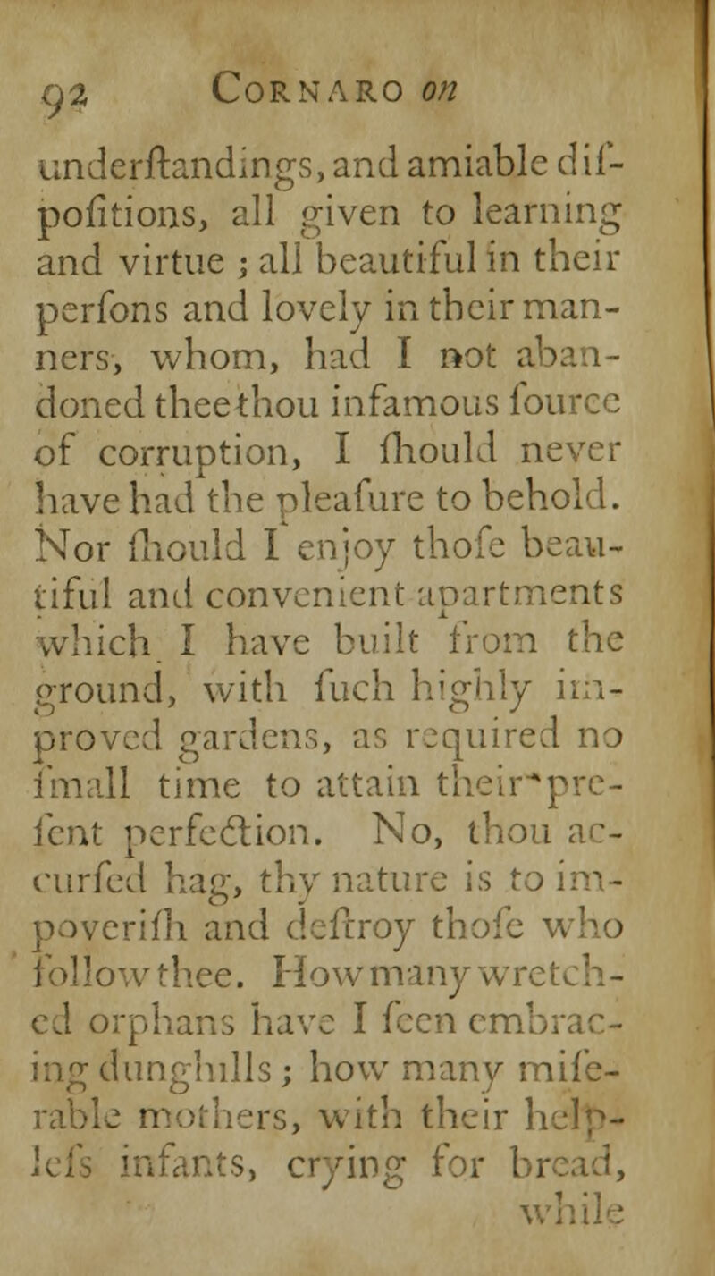 underftandings, and amiable dif- pofitions, all given to learning and virtue j all beautiful in their perfons and lovely in their man- ners, whom, had I not aban- doned thee thou infamous fource of corruption, I fhould never have had the pleafure to behold. Nor mould I enjoy thofe beau- tiful and convenient apartments hich; I have built from the ground, with fuch highly im- proved gardens, as required no fmall time to attain their*prc- fent perfection. No, thou ac- curfed hag, thy nature is to im- poverifh and deftroy thofe v follow tliee. How many wretch - cd orphans have I feen embrac- ing dunghills; how many mife- rable mothers, with their help- infants, crying for brc while