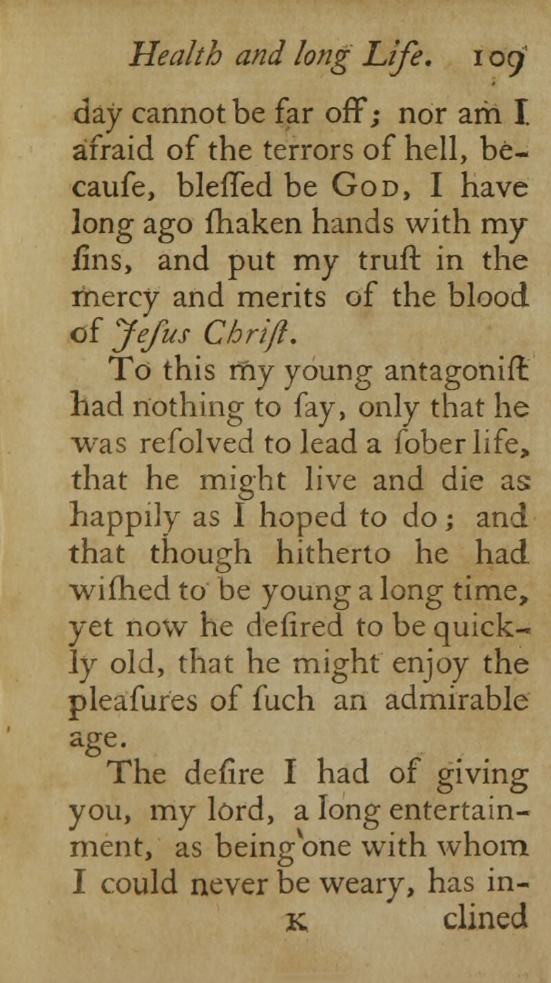 day cannot be far off; nor am I afraid of the terrors of hell, be- caufe, blelTed be God, I have long ago fhaken hands with my fins, and put my trufr. in the mercy and merits of the blood of Jefus Chrifi. To this my young antagonifl had nothing to fay, only that he was refolved to lead a foberlife, that he might live and die as: happily as I hoped to do; and that though hitherto he had wifhed to be young a long time, yet now he defired to be quick- ly old, that he might enjoy the pleafures of fuch an admirable age. The defire I had of giving you, my lord, a long entertain- ment, as being one with whom I could never be weary, has in- K clined