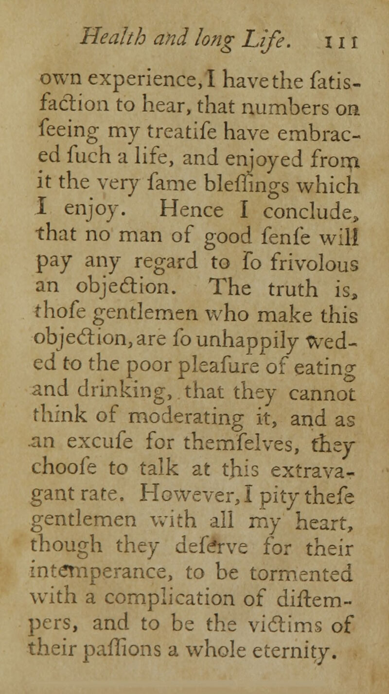 own experience, I have the fatis- faction to hear, that numbers on feeing my treatife have embrac- ed fuch a life, and enjoyed from it the very fame bleffings which I enjoy. Hence I conclude, that no man of good fenfe will pay any regard to fo frivolous an obje&ion. The truth is, thofe gentlemen who make this objection, are fo unhappily wed- ed to the poor pleafure of eatino- and drinking, that they cannot think of moderating it, and as an excufe for themfelves, they choofe to talk at this extrava- gant rate. However,I pity thefe gentlemen with all my heart, though they defeYve for their intemperance, to be tormented with a complication of distem- pers, and to be the victims of their paflions a whole eternity.