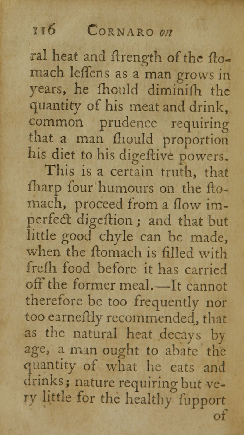 I l6 CORNARO On ral heat and ftrength of the fto- mach lefTens as a man grows in years, he fhould diminifh the quantity of his meat and drink, common prudence requiring that a man mould proportion his diet to his digeftive powers. This is a certain truth, that fharp four humours on the fto- mach, proceed from a flow im- perfect digeftion ; and that but little good chyle can be made, when the ftomach is filled with frefh food before it has carried off the former meal.—It cannot therefore be too frequently nor too earneftly recommended, that as the natural heat decays by age, a man ought to abate the quantity of what he cats and drinks; nature requiring but ve- little for the healthy fupport of