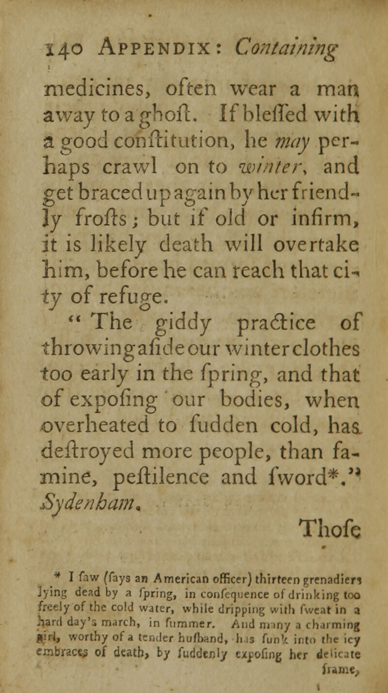 medicines, often wear a man away to a'ghoft. If blefTed with a good conftitution, he may per- haps crawl on to winter, and get braced up again by her friend- ly frofrs; but if old or infirm, it is likely death will overtake him, before he can reach that ci- ty of refuge.  The giddy practice of throwingafide our winter clothes too early in the fpring, and that of expoiing our bodies, when overheated to fudden cold, has. deftroyed more people, than fa- mine, peftilence and fword*.'' Sydenham* Thofe * I faw (fays an American officer) thirteen grenadier* ]ying dead by a fpring, in confequence of drinking too freely of the cold water, while dripping with fweat in a hard day's march, in fummer. And many a charming flirl, worthy of a tender hufband, Ins funfc into the icy embrace^ of death, by Suddenly expofing her delicate frame,,