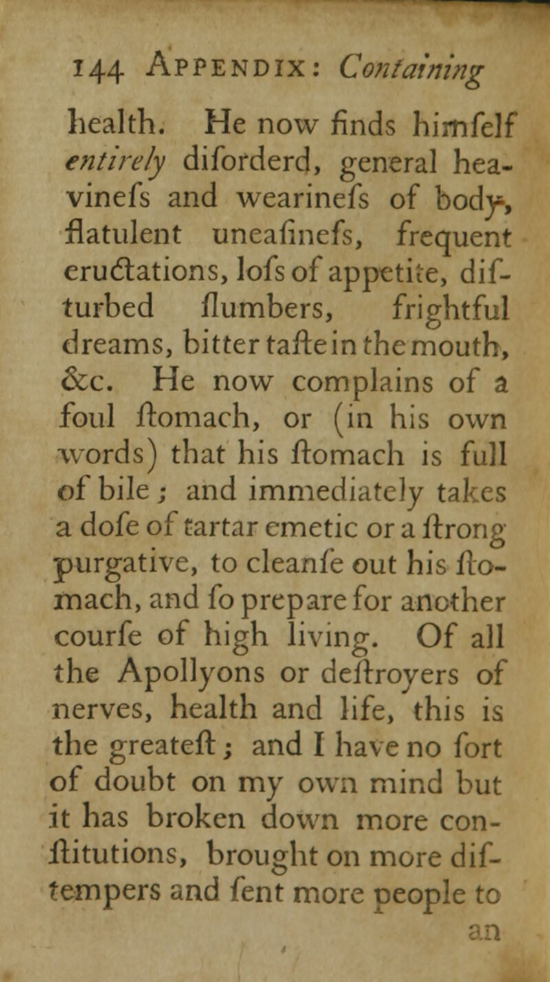 health. He now finds hirnfelf entirely diforderd, general hea- vinefs and wearinefs of body, flatulent uneafinefs, frequent eructations, lofs of appetite, dif- turbed flumbers, frightful dreams, bitter tafte in the mouth, &c. He now complains of a foul ftomach, or (in his own words) that his ftomach is full of bile } and immediately takes a dofe of tartar emetic or a flrong purgative, to cleanfe out his flo- mach, and fo prepare for another courfe of high living. Of all the Apollyons or deftroyers of nerves, health and life, this is the greater!; and I have no fort of doubt on my own mind but it has broken down more con- ilitutions, brought on more dif- tempers and fent more people to