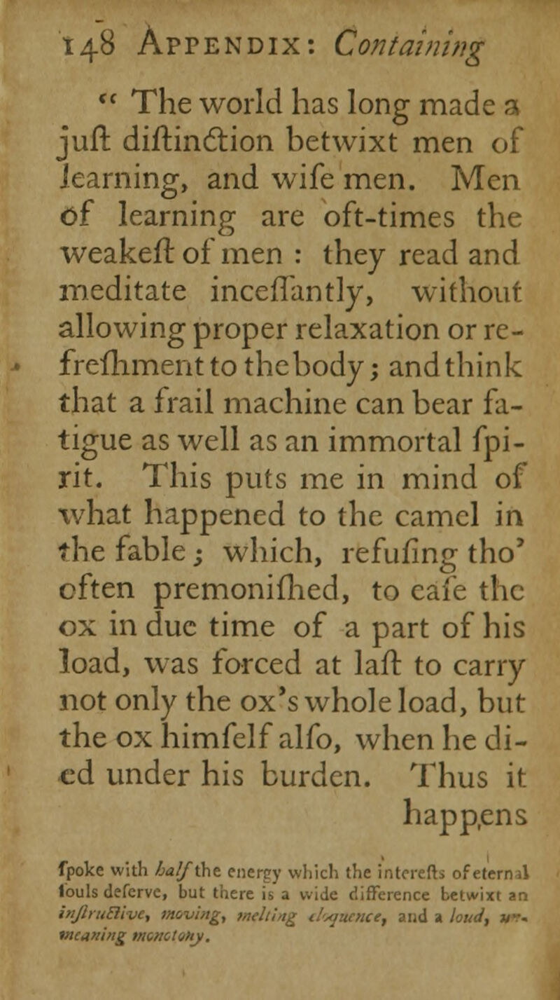  The world has long made a jufr. diftinction betwixt men of learning, and wife men. Men of learning are oft-times the weakefl of men : they read and meditate incefTantly, without allowing proper relaxation or re- frefhment to thebody; and think that a frail machine can bear fa- tigue as well as an immortal fpi- rit. This puts me in mind of what happened to the camel in the fable; which, refilling tho' often premonifhed, to eafe the ox in due time of a part of his load, was forced at laft to carry not only the ox's whole load, but the oxhimfelf alfo, when he di- ed under his burden. Thus it happens fpoke with halfi\\z energy which the interefts of eternal Ibuls deferve, but there is'a wide difference betwixt an inJlruBive, moving, melting eloquence, and a loud, *-- weaning monotony.