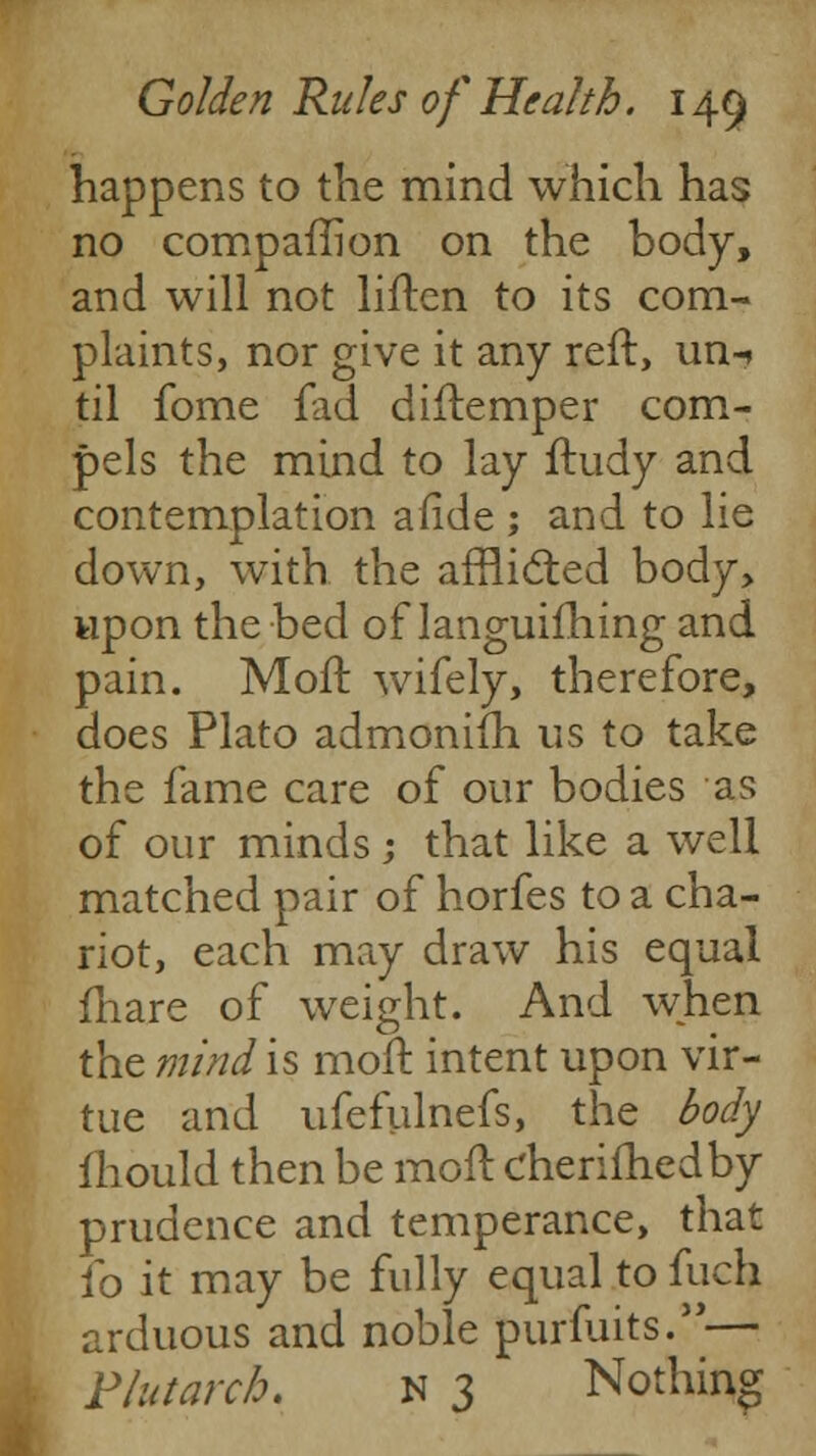 happens to the mind which has no companion on the body, and will not liften to its com- plaints, nor give it any reft, un-» til fome fad diftemper com- pels the mind to lay ftudy and contemplation afide ; and to lie down, with the afflicted body, upon the bed of languifhing and pain. Molt wifely, therefore, does Plato admoniih us to take the fame care of our bodies as of our minds; that like a well matched pair of horfes to a cha- riot, each may draw his equal fhare of weight. And when the mind is moft intent upon vir- tue and ufefulnefs, the body mould then be moft cherifhedby prudence and temperance, that fo it may be fully equal to fuch arduous and noble purfuits.— Plutarch. n 3 Nothing