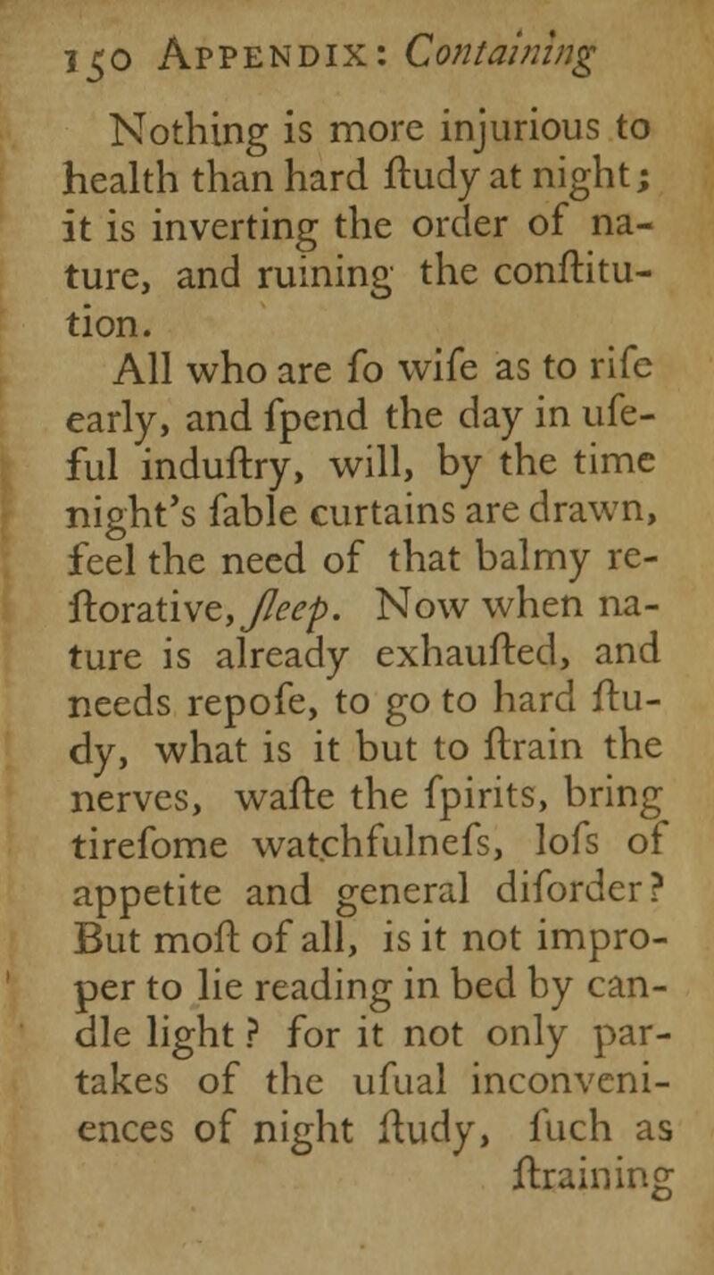 Nothing is more injurious to health than hard ftudy at night; it is inverting the order of na- ture, and ruining the conftitu- tion. All who are fo wife as to rife early, and fpend the day in ufe- ful induftry, will, by the time night's fable curtains are drawn, feel the need of that balmy re- ftorative,^^/). Now when na- ture is already exhaufted, and needs repofe, to go to hard ftu- dy, what is it but to ftrain the nerves, wafte the fpirits, bring tirefome watchfulnefs, lofs of appetite and general diforder? But moft of all, is it not impro- per to lie reading in bed by can- dle light ? for it not only par- takes of the ufual inconveni- ences of night ftudy, fuch as draining