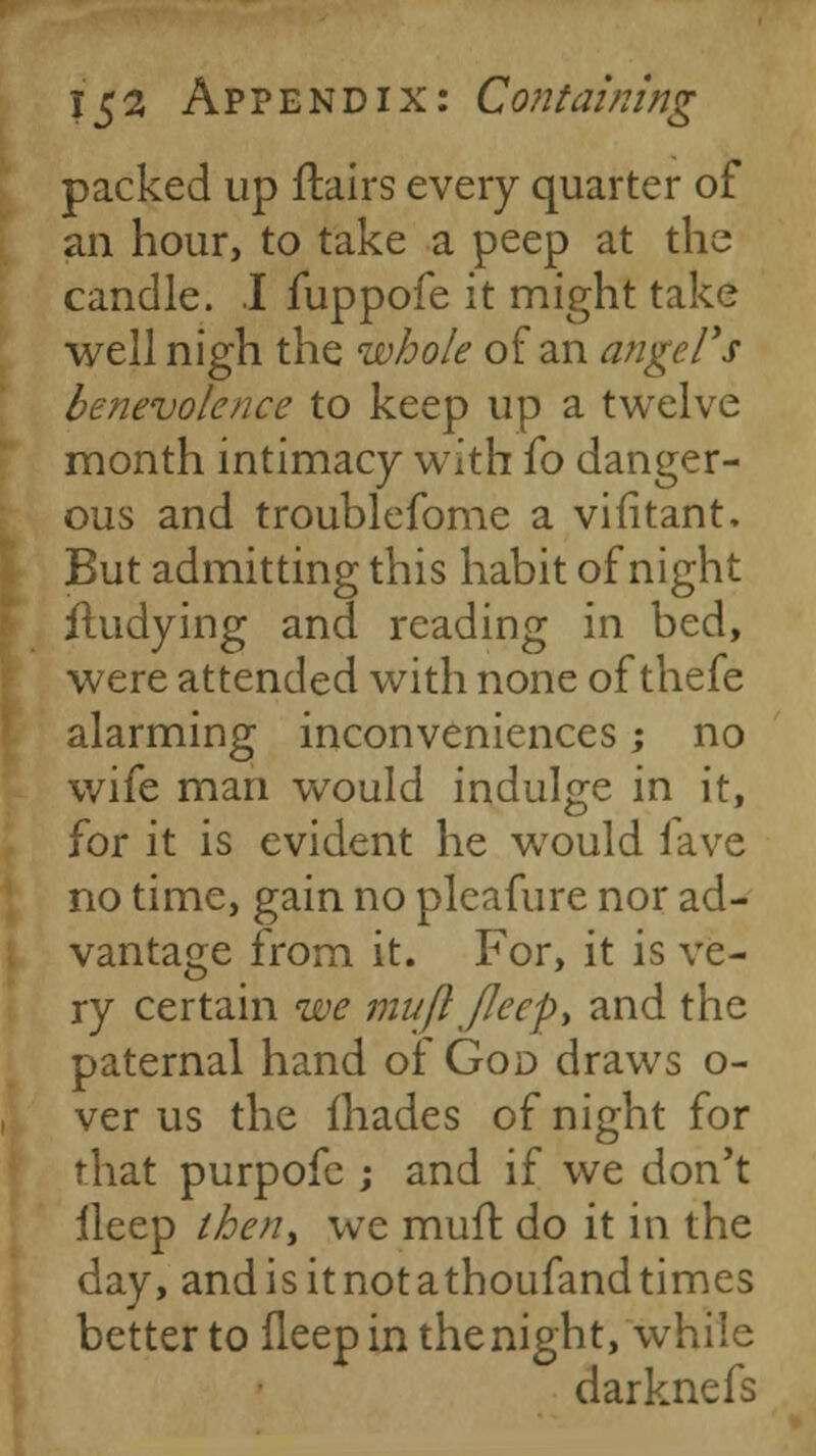 packed up flairs every quarter of an hour, to take a peep at the candle. J fuppofe it might take well nigh the whole of an angel's benevolence to keep up a twelve month intimacy with fo danger- ous and troublefome a vifitant. But admitting this habit of night iludying and reading in bed, were attended with none of thefe alarming inconveniences; no wife man would indulge in it, for it is evident he would fave no time, gain no pleafure nor ad- vantage from it. For, it is ve- ry certain we mufl Jleep> and the paternal hand of God draws o- ver us the fhades of night for that purpofe ; and if we don't ileep lhen> we mull: do it in the day, andisitnotathoufandtimes better to fleep in the night, while darknefs