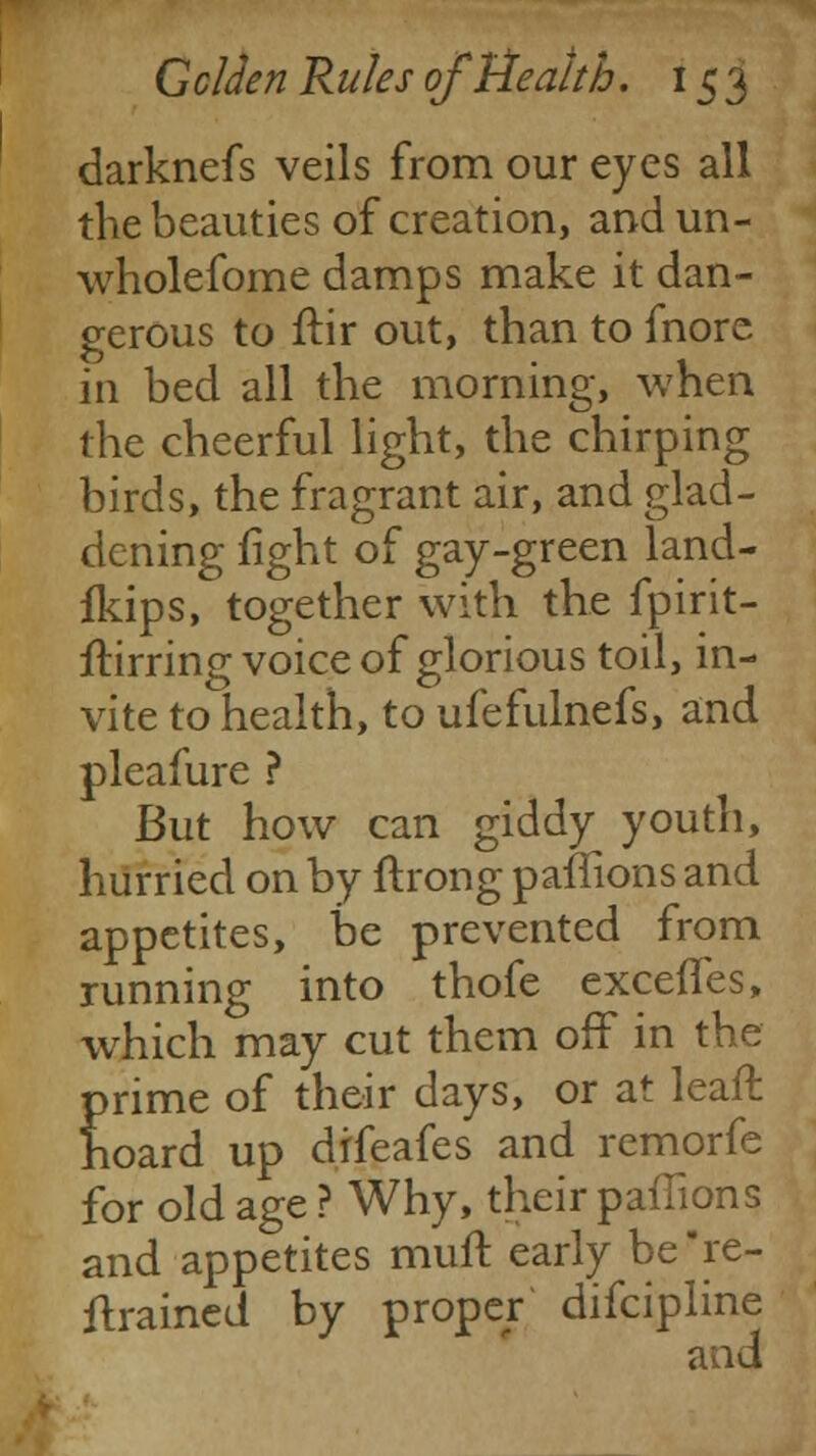 darknefs veils from our eyes all the beauties of creation, and un- wholefome damps make it dan- gerous to ftir out, than to fnore in bed all the morning, when the cheerful light, the chirping birds, the fragrant air, and glad- dening fight of gay-green land- fkips, together with the fpirit- ilirring voice of glorious toil, in- vite to health, to ufefulnefs, and pleafure ? But how can giddy youth, hurried on by ftrong pailions and appetites, be prevented from running into thofe exceffes, which may cut them off in the prime of their days, or at leaft hoard up difeafes and remorfe for old age ? Why, their paffions and appetites mull: early be re- trained by proper difcipline and