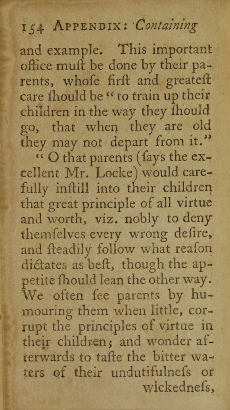 and example. This important office mufl be done by their pa- rents, whofe firft and greater!: care mould be  to train up their children in the way they ihould go, that when they are old they may not depart from it.  O that parents (fays the ex- cellent Mr. Locke) would care- fully inftill into their children that great principle of all virtue and worth, viz. nobly to deny themfelves every wrong defire, and {readily follow what reafon dictates as beft, though the ap- petite mould lean the other way. We often fee parents by hu- mouring them when little, cor- rupt the principles of virtue in their children j and wonder af- terwards to tafte the bitter wa- fers of their undutifulnefs or v/ickednefs,