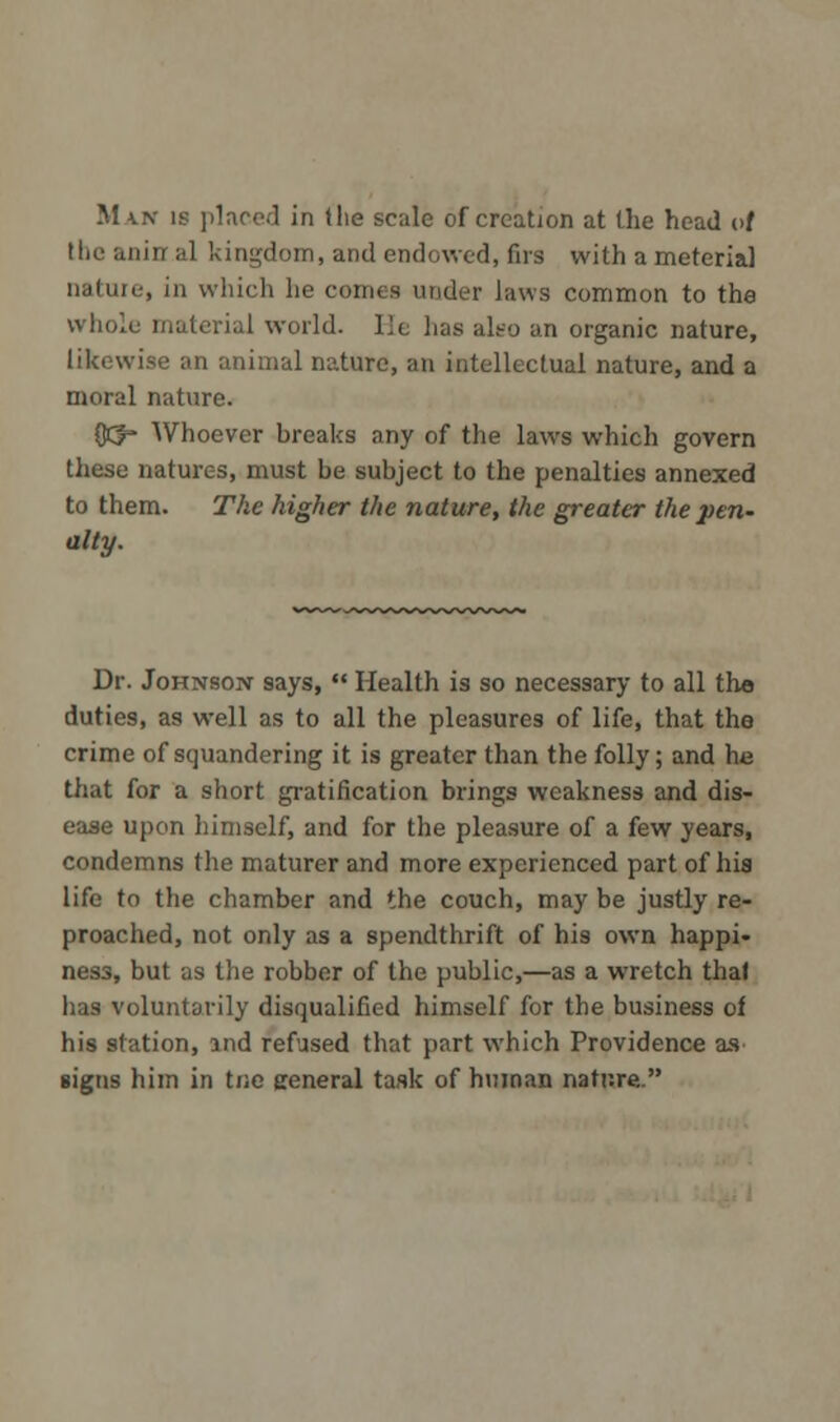 the anirr al kingdom, and endowed, firs with a meterial nature, in which he ce p laws common to the whole material world, lie has also an organic nature, likewise an animal nature, an intellectual nature, and a moral nature. CCy- Whoever breaks any of the laws which govern these natures, must be subject to the penalties annexed to them. The higher the nature, the greater the pen- alty. Dr. Johnson says,  Health is so necessary to all the duties, as well as to all the pleasures of life, that the crime of squandering it is greater than the folly; and he that for a short gratification brings weakness and dis- ease upon himself, and for the pleasure of a few years, condemns the maturer and more experienced part of his life to the chamber and the couch, may be justly re- proached, not only as a spendthrift of his own happi- ness, but as the robber of the public,—as a wretch that has voluntarily disqualified himself for the business of his station, ind refused that part which Providence as signs him in Use general task of human nature.