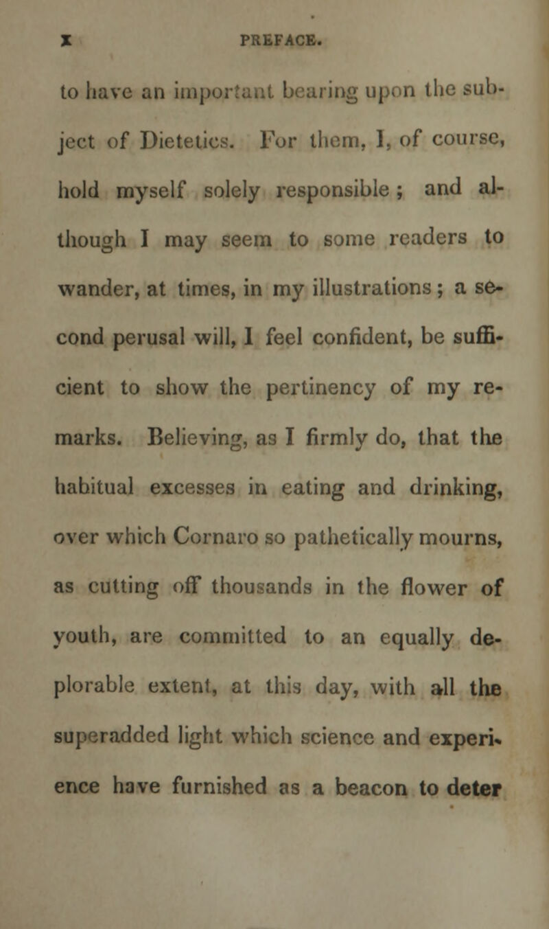 to have an important bearing upon the sub- ject of Dietetics. For them, 1, of course, hold myself solely responsible; and al- though I may seem to some readers to wander, at times, in my illustrations; a se- cond perusal will, 1 feel confident, be suffi- cient to show the pertinency of my re- marks. Believing, as I firmly do, that the habitual excesses in eating and drinking, over which Cornaro so pathetically mourns, as cutting off thousands in the flower of youth, are committed to an equally de- plorable extent, at this day, with all the superadded light which science and experi* ence have furnished as a beacon to deter