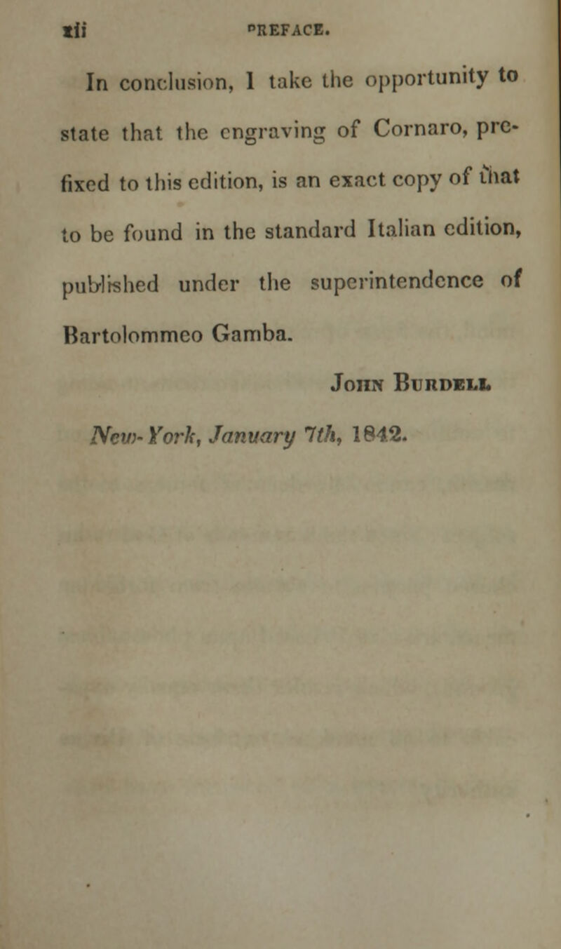 In conclusion, 1 take the opportunity to state that the engraving of Cornaro, pre- fixed to this edition, is an exact copy of thai to be found in the standard Italian edition, published under the superintendence of Bartolommco Gamba. JonN Bu rdeli. New- York, January 1th, 184.2.