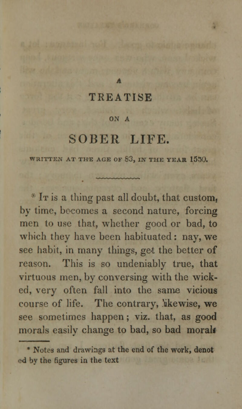 A TREATISE ON A SOBER LIFE. WRITTEN AT THE AGE OF 83, IN THE YEAR 1550. ' It is a thing past all doubt, that custom, by time, becomes a second nature, forcing men to use that, whether good or bad, to which they have been habituated : nay, we see habit, in many things, ge-t the better of reason. This is so undeniably true, that virtuous men, by conversing with the wick- ed, very often fall into the same vicious course of life. The contrary, 'likewise, we see sometimes happen; viz. that, as good morals easily change to bad, so bad moral* * Notes and drawings at the end of the work, denot ed bv the figures in the text