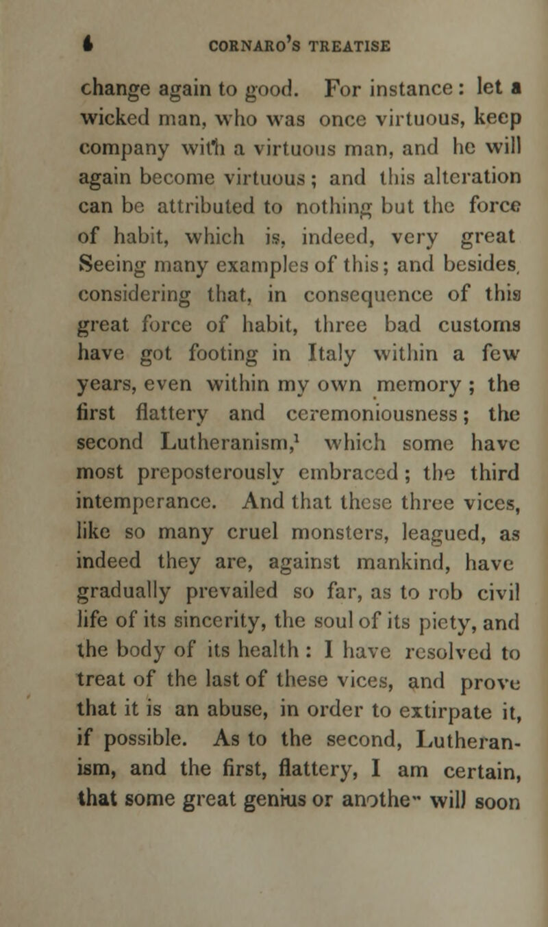 change again to good. For instance : let a wicked man, who was once virtuous, keep company wirti a virtuous man, and he will again become virtuous; and this alteration can be attributed to nothing but the force of habit, which is, indeed, very great Seeing many examples of this; and besides, considering that, in consequence of this great force of habit, three bad customs have got footing in Italy within a few years, even within my own memory ; the first flattery and ceremoniousness; the second Lutheranism,1 which some have most preposterously embraced ; the third intemperance. And that these three vices, like so many cruel monsters, leagued, as indeed they are, against mankind, have gradually prevailed so far, as to rob civil life of its sincerity, the soul of its piety, and the body of its health : I have resolved to treat of the last of these vices, and prove that it is an abuse, in order to extirpate it, if possible. As to the second, Lutheran- ism, and the first, flattery, I am certain, that some great genius or anothe- wil) soon