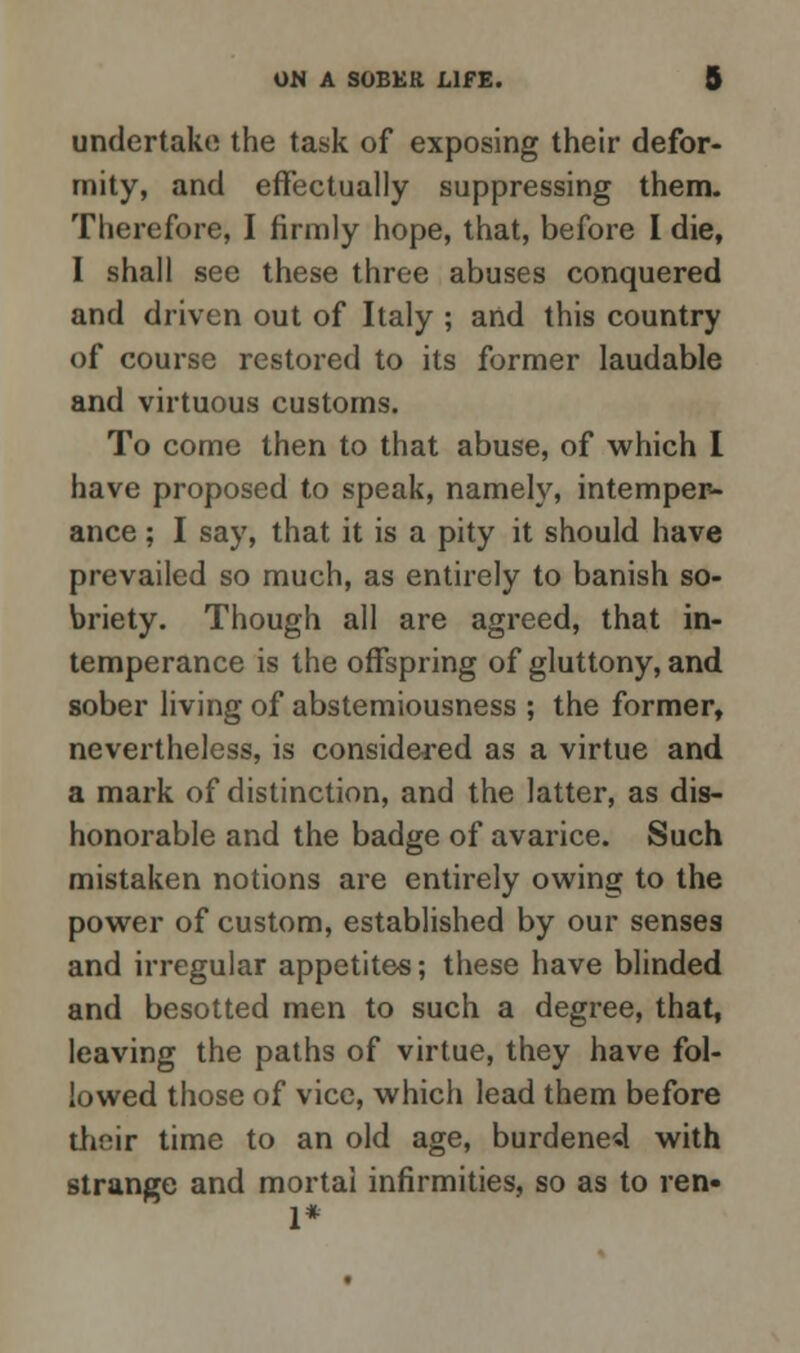 undertake the task of exposing their defor- mity, and effectually suppressing them. Therefore, I firmly hope, that, before I die, I shall see these three abuses conquered and driven out of Italy ; and this country of course restored to its former laudable and virtuous customs. To come then to that abuse, of which I have proposed to speak, namely, intemper- ance ; I say, that it is a pity it should have prevailed so much, as entirely to banish so- briety. Though all are agreed, that in- temperance is the offspring of gluttony, and sober living of abstemiousness ; the former, nevertheless, is considered as a virtue and a mark of distinction, and the latter, as dis- honorable and the badge of avarice. Such mistaken notions are entirely owing to the power of custom, established by our senses and irregular appetites; these have blinded and besotted men to such a degree, that, leaving the paths of virtue, they have fol- lowed those of vice, which lead them before their time to an old age, burdened with strange and mortal infirmities, so as to ren» 1*