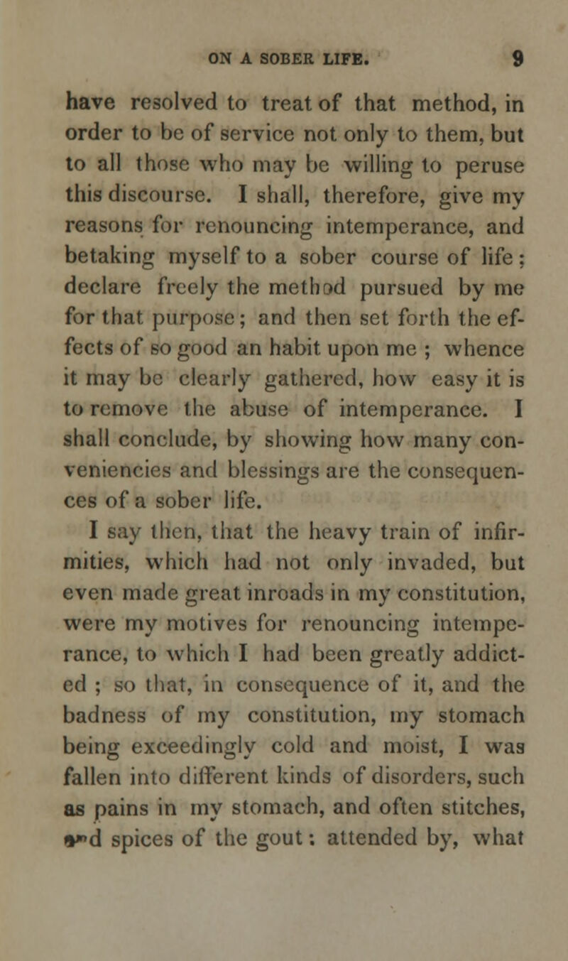 have resolved to treat of that method, in order to be of service not only to them, but to all those who may be willing to peruse this discourse. I shall, therefore, give my reasons for renouncing intemperance, and betaking myself to a sober course of life ; declare freely the method pursued by me for that purpose; and then set forth the ef- fects of so good an habit upon me ; whence it may be clearly gathered, how easy it is to remove the abuse of intemperance. I shall conclude, by showing how many con- veniences and blessings are the consequen- ces of a sober life. I say then, that the heavy train of infir- mities, which had not only invaded, but even made great inroads in my constitution, were my motives for renouncing intempe- rance, to which I had been greatly addict- ed ; so that, in consequence of it, and the badness of my constitution, my stomach being exceedingly cold and moist, I was fallen into different kinds of disorders, such as pains in my stomach, and often stitches, n*»d spices of the gout; attended by, what