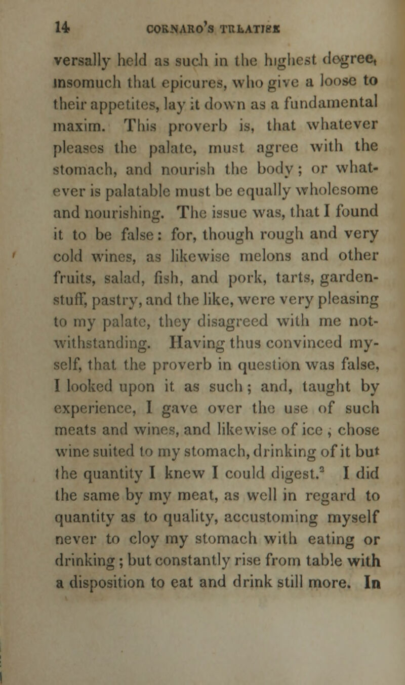 versally held as such in the highest degree, insomuch that epicures, who give a loose to their appetites, lay it down as a fundamental maxim. This proverb is, that whatever pleases the palate, must agree with the stomach, and nourish the body ; or what- ever is palatable must be equally wholesome and nourishing. The issue was, that I found it to be false: for, though rough and very cold wines, as likewise melons and other fruits, salad, fish, and pork, tarts, garden- stuff, pastry, and the like, were very pleasing to my palate, they disagreed with me not- withstanding. Having thus convinced my- self, that the proverb in question was false, I looked upon it as such ; and, taught by experience, I gave over the use of such meats and wines, and likewise of ice , chose wine suited to my stomach, drinking of it but J he quantity I knew I could digest.3 I did the same by my meat, as well in regard to quantity as to quality, accustoming myself never to cloy my stomach with eating or drinking; but constantly rise from table with a disposition to eat and drink still more. In