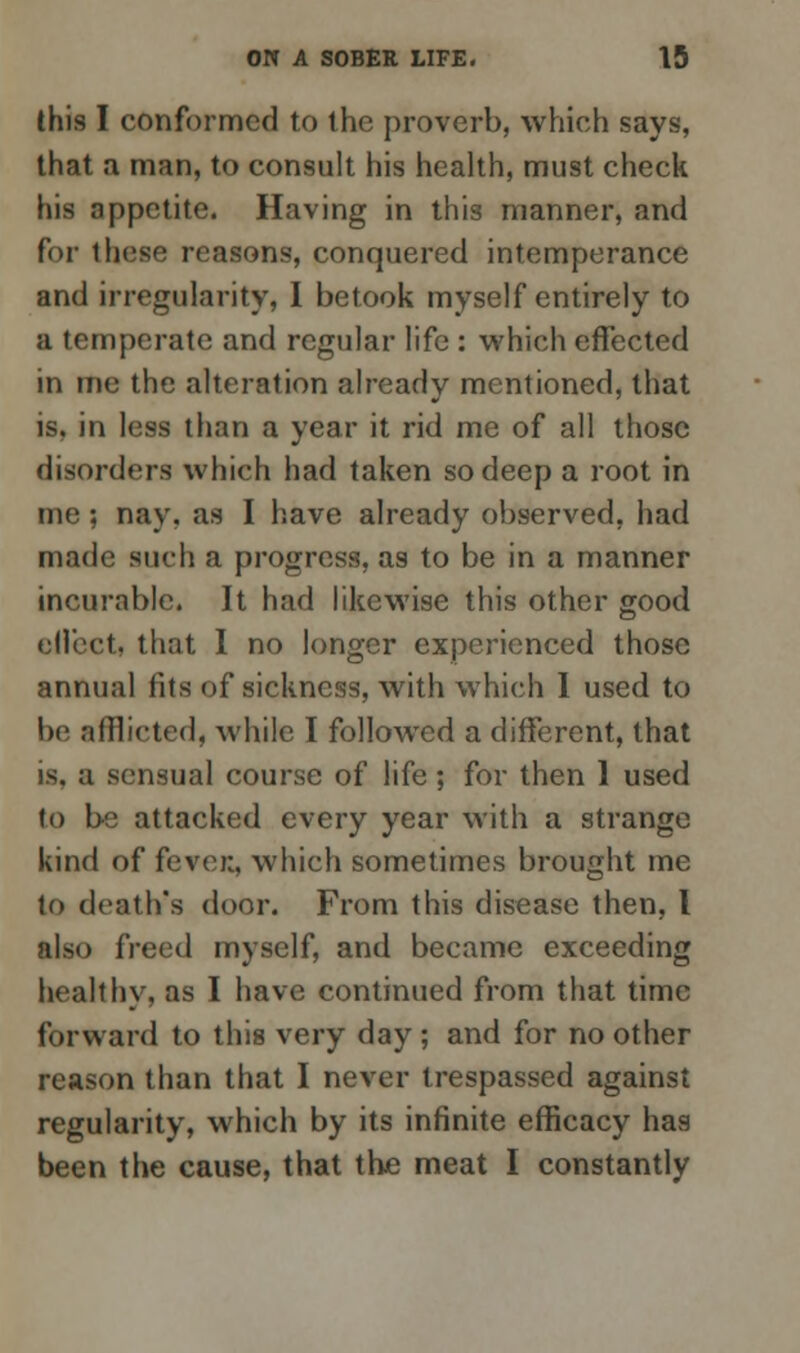 this I conformed to the proverb, which says, that a man, to consult his health, must check his appetite. Having in this manner, and for these reasons, conquered intemperance and irregularity, I betook myself entirely to a temperate and regular life : which effected in me the alteration already mentioned, that is, in less than a year it rid me of all those disorders which had taken so deep a root in me; nay. as I have already observed, had made such a progress, as to be in a manner incurable. It had likewise this other good effect, that I no longer experienced those annual fits of sickness, with which I used to be afflicted, while I followed a different, that is. a sensual course of life; for then 1 used to be attacked every year with a strange kind of fevei;, which sometimes brought me to death's door. From this disease then, I also freed myself, and became exceeding healthy, as I have continued from that time forward to this very day ; and for no other reason than that I never trespassed against regularity, which by its infinite efficacy has been the cause, that the meat I constantly