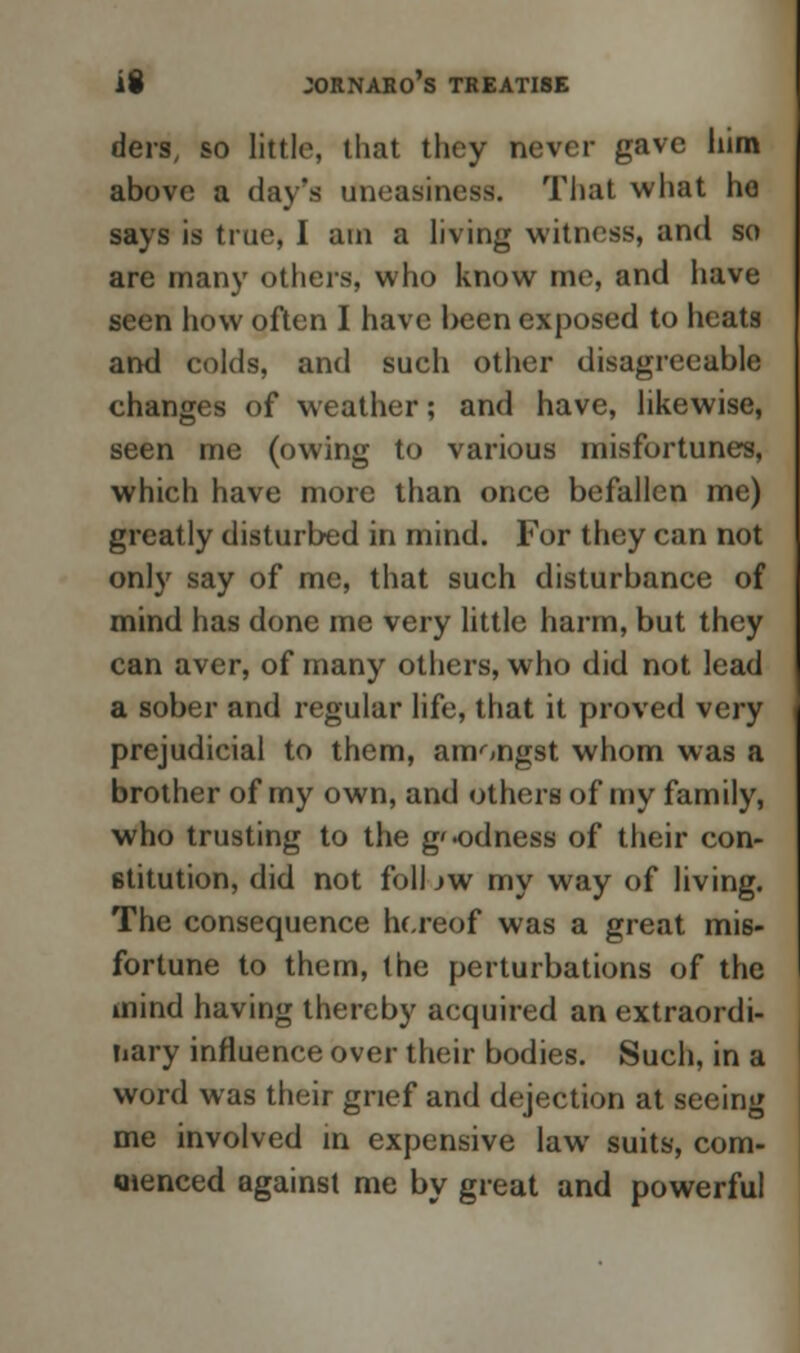 ders, so little, that they never gave him above a day's uneasiness. That what ho says is true, I am a living witness, and so are many others, who know me, and have seen how often I have l>een exposed to heats and colds, and such other disagreeable changes of weather; and have, likewise, seen me (owing to various misfortunes, which have more than once befallen me) greatly disturbed in mind. For they can not only say of me, that such disturbance of mind has done me very little harm, but they can aver, of many others, who did not lead a sober and regular life, that it proved very prejudicial to them, amongst whom was a brother of my own, and others of my family, who trusting to the g'odness of their con- stitution, did not foil jw my way of living. The consequence hereof was a great mis- fortune to them, the perturbations of the mind having thereby acquired an extraordi- nary influence over their bodies. Such, in a word was their grief and dejection at seeing me involved in expensive law suits, com- menced against me by great and powerful