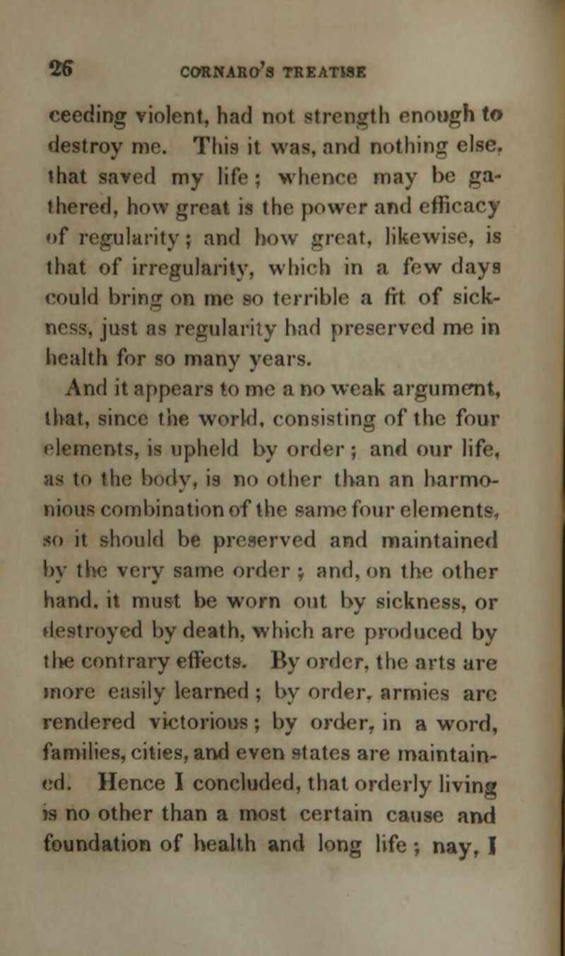 ceeding violent, had not strength enough to destroy me. This it was. and nothing else, that saved my life; whence may be ga- thered, how great is the power and efficacy of regularity ; and how great, likewise, is that of irregularity, which in a few days could bring on me so terrible a fit of sick- ness, just as regularity had preserved me in health for so many years. And it appears to me a no weak argument, that, since the world, consisting of the four elements, is upheld by order ; and our life, as to the body, is no other than an harmo- nious combination of the same four elements, so it should be preserved and maintained by the very same order } and, on the other hand, it must be worn out by sickness, or destroyed by death, which are produced by the contrary effects. By order, the arts are more easily learned ; by order, armies are rendered victorious; by order, in a word, families, cities, and even states are maintain- ed. Hence I concluded, that orderly living is no other than a most certain cause and foundation of health and long life ; nay, I