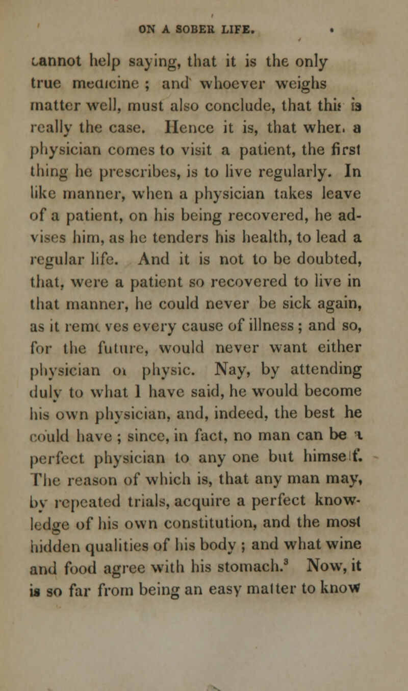 cannot help saying, that it is the only true medicine ; and whoever weighs matter well, must also conclude, that this is really the case. Hence it is, that whet, a physician comes to visit a patient, the first thing he prescribes, is to live regularly. In like manner, when a physician takes leave of a patient, on his being recovered, he ad- vises him, as he tenders his health, to lead a regular life. And it is not to be doubted, that, were a patient so recovered to live in that manner, he could never be sick again, as it remc ves every cause of illness; and so, for the future, would never want either physician o\ physic. Nay, by attending duly to what 1 have said, he would become his own physician, and, indeed, the best he could have ; since, in fact, no man can be i perfect physician to any one but himself. The reason of which is, that any man may, by repeated trials, acquire a perfect know- ledge of his own constitution, and the mos-t hidden qualities of his body ; and what wine and food agree with his stomach.3 Now, it is so far from being an easy matter to know