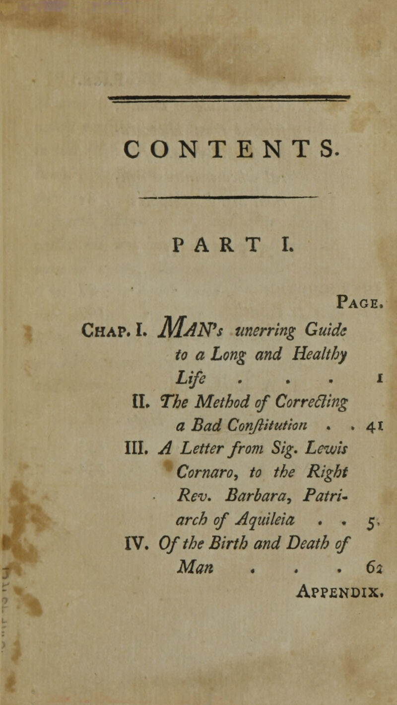 * CONTENTS. PART L Page. Chap. L MANs unerring Guide to a Long and Healthy Life ... i II. The Method of Correcling a Bad ConJlitution . .41 Cornaro, to the Right Rev. Barbara, Patri- arch of Aquileia . . 5, IV. Of the Birth and Death of Man ... 62 Appendix.