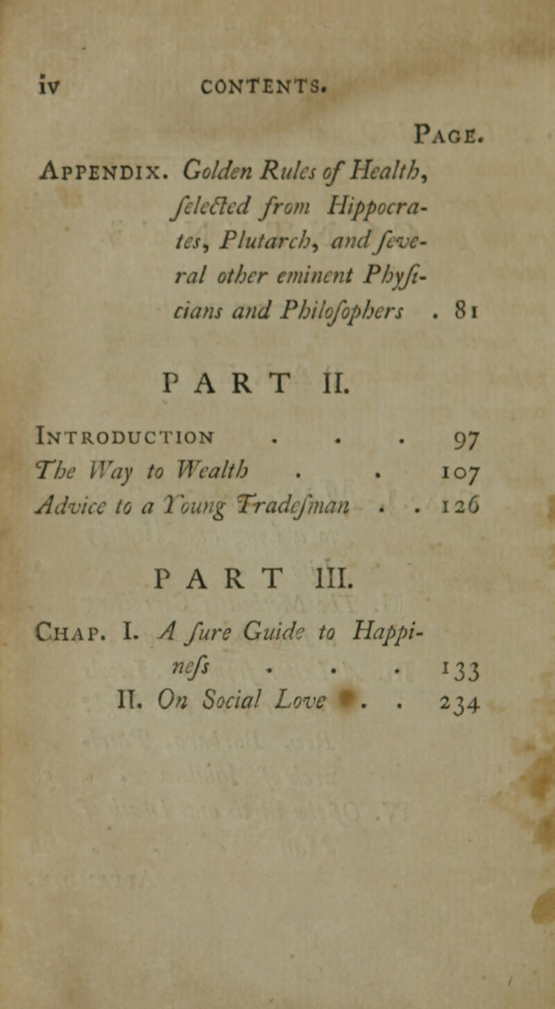 Page. Appendix. Golden Rules of Health, fcleeled from Hippocra- tes, Plutarch, andf rat other eminent Phyfi- dans and Philosophers . 81 PART II. Introduction ... 97 The Way to Wealth . . 107 Advice to a Voting Tradcfmaa . .126 PART III. Chap. I. A fare Guide to Happi- nefs . . .133 IT. On Social Love 9. . 234